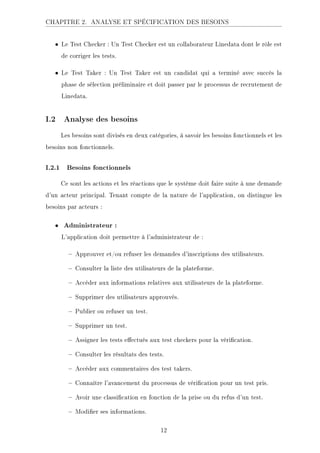 CHAPITRE 2. ANALYSE ET SPÉCIFICATION DES BESOINS
• Le Test Checker : Un Test Checker est un collaborateur Linedata dont le rôle est
de corriger les tests.
• Le Test Taker : Un Test Taker est un candidat qui a terminé avec succès la
phase de sélection préliminaire et doit passer par le processus de recrutement de
Linedata.
I.2 Analyse des besoins
Les besoins sont divisés en deux catégories, à savoir les besoins fonctionnels et les
besoins non fonctionnels.
I.2.1 Besoins fonctionnels
Ce sont les actions et les réactions que le système doit faire suite à une demande
d'un acteur principal. Tenant compte de la nature de l'application, on distingue les
besoins par acteurs :
• Administrateur :
L'application doit permettre à l'administrateur de :
 Approuver et/ou refuser les demandes d'inscriptions des utilisateurs.
 Consulter la liste des utilisateurs de la plateforme.
 Accéder aux informations relatives aux utilisateurs de la plateforme.
 Supprimer des utilisateurs approuvés.
 Publier ou refuser un test.
 Supprimer un test.
 Assigner les tests eectués aux test checkers pour la vérication.
 Consulter les résultats des tests.
 Accéder aux commentaires des test takers.
 Connaître l'avancement du processus de vérication pour un test pris.
 Avoir une classication en fonction de la prise ou du refus d'un test.
 Modier ses informations.
12
 