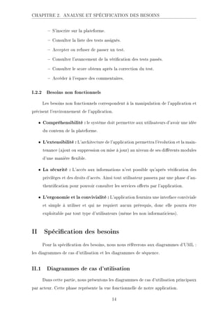CHAPITRE 2. ANALYSE ET SPÉCIFICATION DES BESOINS
 S'inscrire sur la plateforme.
 Consulter la liste des tests assignés.
 Accepter ou refuser de passer un test.
 Consulter l'avancement de la vérication des tests passés.
 Consulter le score obtenu après la correction du test.
 Accéder à l'espace des commentaires.
I.2.2 Besoins non fonctionnels
Les besoins non fonctionnels correspondent à la manipulation de l'application et
précisent l'environnement de l'application.
• Compréhensibilité : le système doit permettre aux utilisateurs d'avoir une idée
du contenu de la plateforme.
• L'extensibilité : L'architecture de l'application permettra l'évolution et la main-
tenance (ajout ou suppression ou mise à jour) au niveau de ses diérents modules
d'une manière exible.
• La sécurité : L'accès aux informations n'est possible qu'après vérication des
privilèges et des droits d'accès. Ainsi tout utilisateur passera par une phase d'au-
thentication pour pouvoir consulter les services oerts par l'application.
• L'ergonomie et la convivialité : L'application fournira une interface conviviale
et simple à utiliser et qui ne requiert aucun prérequis, donc elle pourra être
exploitable par tout type d'utilisateurs (même les non informaticiens).
II Spécication des besoins
Pour la spécication des besoins, nous nous référerons aux diagrammes d'UML :
les diagrammes de cas d'utilisation et les diagrammes de séquence.
II.1 Diagrammes de cas d'utilisation
Dans cette partie, nous présentons les diagrammes de cas d'utilisation principaux
par acteur. Cette phase représente la vue fonctionnelle de notre application.
14
 