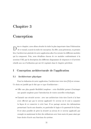 Chapitre 3
Conception
D=ns ce chapitre, nous allons aborder la tâche la plus importante dans l'élaboration
de ce travail, à savoir la tâche de conception. En eet, nous présentons, en premier
lieu, l'architecture générale de notre application an d'en extraire les diérents modules
qui la composent. Puis, nous détaillons chacun de ces modules conformément à la
notation UML par la description des diérents diagrammes de séquences et d'activités
relatifs aux cas d'utilisation qui ont été exprimés dans le chapitre précédent.
I Conception architecturale de l'application
I.1 Architecture physique
Pour la réalisation de notre application, l'architecture trois tiers [N4] est retenue.
Ce choix est justié par le fait que ce type d'architecture :
• Ore une plus grande exibilité/souplesse : cette exibilité permet d'envisager
une grande souplesse pour l'introduction de toutes nouvelles technologies.
• Garantit une sécurité accrue : avec une architecture trois tiers l'accès à la base
n'est eectué que par le serveur applicatif. Ce serveur est le seul à connaitre
la façon de se connecter à cette base. Il ne partage aucune des informations
permettant l'accès aux données, en particulier le login et le password de la base.
Il est alors possible de gérer la sécurité au niveau de ce serveur applicatif, par
exemple en maintenant la liste des utilisateurs avec leurs mots de passe ainsi que
leurs droits d'accès aux fonctions du système.
21
 