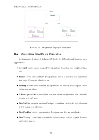 CHAPITRE 3. CONCEPTION
.ECKHA 3.4  Diagramme de paquet de iRecruit
II.2 Conception détaillée du Controleur
Le diagramme de classe de la gure 3.5 illustre les diérents contrôleurs de notre
application :
• Account : cette classe encapsule les opérations de gestion des comptes utilisa-
teur.
• Home : cette classe contient des opérations liées à la direction des utilisateurs
aux pages d'erreur et à la réception.
• Library : cette classe contient des opérations en relation avec l'espace biblio-
thèque des questions.
• AdminOperations : cette classe contient toutes les opérations que l'adminis-
trateur peut exécuter.
• TestMaking : comme son nom l'indique, cette classe contient les opérations que
le test maker peut eectuer.
• TestCheking : cette classe contient des opérations liées au test checker.
• TestTaking : cette classe contient des opérations qui traitent la prise des tests
par les test takers.
26
 