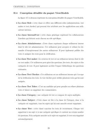 CHAPITRE 3. CONCEPTION
II.4 Conception détaillée du paquet ViewModels
La gure 3.7 ci-dessous représente la conception détaillée du paquet ViewModels.
• La classe Role : cette classe se réfère aux diérents rôles (administration, test
maker et test checker) qui peuvent être attribués avec les applications aux utili-
sateurs internes.
• La classe InternalUser : cette classe générique représente les collaborateurs
Linedata qui doivent avoir chacun un rôle spécique.
• La classe Administrator : Cette classe représente chaque utilisateur interne
dont le rôle est administrateur. Cet utilisateur peut accepter et refuser les de-
mandes d'enregistrement des autres utilisateurs. Il peut également publier des
tests et assigner des tests pour la vérication.
• La classe Test maker : Le créateur de test est un utilisateur interne dont le rôle
est test maker. Cet utilisateur peut gérer des questions, des tests, des sujets et des
catégories de test. Il peut également accéder l'espace bibliothèque des questions
existantes.
• La classe Test Checker : Cet utilisateur est un utilisateur interne qui s'occupe
de la vérication des tests. Le test checker peut vérier plusieurs tests qui lui sont
assignés.
• La classe Test Taker : C'est un candidat qui peut prendre ou refuser plusieurs
tests et laisser ou supprimer des commentaires.
• La classe Category : une catégorie de test se compose de sujets multiples.
• La classe Subject : Cette classe est liée à la classe de Category, donc si la
catégorie est supprimée, tous les sujets qui lui sont associés seront supprimés.
• La classe Test : cette classe concerne les tests de recrutement. Chaque test
appartient à un sujet et à une catégorie spécique et contient un certain nombre
de questions. Si la catégorie associée ou le sujet est supprimé, le test sera supprimé
automatiquement.
29
 