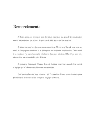 Remerciements
Je tiens, avant de présenter mon travail, à exprimer ma grande reconnaissance
envers les personnes qui m'ont, de prés ou de loin, apporter leur soutien.
Je tiens à remercier vivement mon superviseur Mr Aymen Barrak pour son ac-
cueil, le temps passé ensemble et le partage de son expertise au quotidien. Grâce aussi
à sa conance j'ai pu m'accomplir totalement dans mes missions. Il fut d'une aide pré-
cieuse dans les moments les plus délicats.
Je remercie également l'équipe Icon et Optima pour leur accueil, leur esprit
d'équipe qui m'a beaucoup aidé dans mes missions.
Que les membres de jury trouvent, ici, l'expression de mes remerciements pour
l'honneur qu'ils nous font en acceptant de juger ce travail.
 