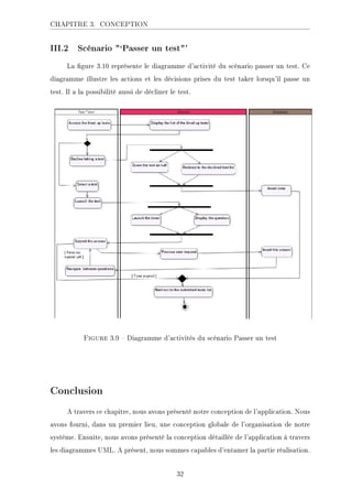 CHAPITRE 3. CONCEPTION
III.2 Scénario `Passer un test'
La gure 3.10 représente le diagramme d'activité du scénario passer un test. Ce
diagramme illustre les actions et les décisions prises du test taker lorsqu'il passe un
test. Il a la possibilité aussi de décliner le test.
.ECKHA 3.9  Diagramme d'activités du scénario Passer un test
Conclusion
A travers ce chapitre, nous avons présenté notre conception de l'application. Nous
avons fourni, dans un premier lieu, une conception globale de l'organisation de notre
système. Ensuite, nous avons présenté la conception détaillée de l'application à travers
les diagrammes UML. A présent, nous sommes capables d'entamer la partie réalisation.
32
 