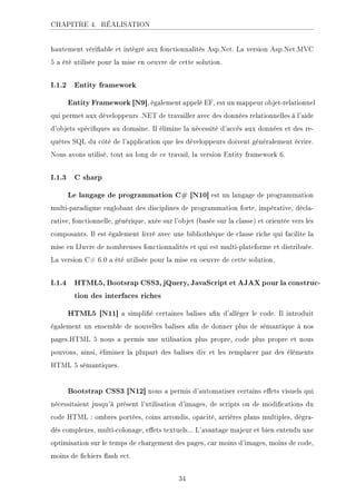 CHAPITRE 4. RÉALISATION
hautement vériable et intégré aux fonctionnalités Asp.Net. La version Asp.Net.MVC
5 a été utilisée pour la mise en oeuvre de cette solution.
I.1.2 Entity framework
Entity Framework [N9], également appelé EF, est un mappeur objet-relationnel
qui permet aux développeurs .NET de travailler avec des données relationnelles à l'aide
d'objets spéciques au domaine. Il élimine la nécessité d'accès aux données et des re-
quêtes SQL du côté de l'application que les développeurs doivent généralement écrire.
Nous avons utilisé, tout au long de ce travail, la version Entity framework 6.
I.1.3 C sharp
Le langage de programmation C# [N10] est un langage de programmation
multi-paradigme englobant des disciplines de programmation forte, impérative, décla-
rative, fonctionnelle, générique, axée sur l'objet (basée sur la classe) et orientée vers les
composants. Il est également livré avec une bibliothèque de classe riche qui facilite la
mise en œuvre de nombreuses fonctionnalités et qui est multi-plateforme et distribuée.
La version C# 6.0 a été utilisée pour la mise en oeuvre de cette solution.
I.1.4 HTML5, Bootsrap CSS3, jQuery, JavaScript et AJAX pour la construc-
tion des interfaces riches
HTML5 [N11] a simplié certaines balises an d'alléger le code. Il introduit
également un ensemble de nouvelles balises an de donner plus de sémantique à nos
pages.HTML 5 nous a permis une utilisation plus propre, code plus propre et nous
pouvons, ainsi, éliminer la plupart des balises div et les remplacer par des éléments
HTML 5 sémantiques.
Bootstrap CSS3 [N12] nous a permis d'automatiser certains eets visuels qui
nécessitaient jusqu'à présent l'utilisation d'images, de scripts ou de modications du
code HTML : ombres portées, coins arrondis, opacité, arrières plans multiples, dégra-
dés complexes, multi-colonage, eets textuels... L'avantage majeur et bien entendu une
optimisation sur le temps de chargement des pages, car moins d'images, moins de code,
moins de chiers ash ect.
34
 