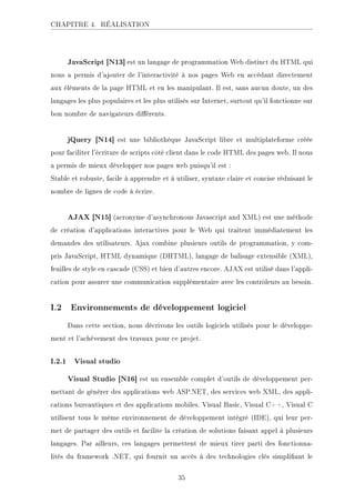 CHAPITRE 4. RÉALISATION
JavaScript [N13] est un langage de programmation Web distinct du HTML qui
nous a permis d'ajouter de l'interactivité à nos pages Web en accédant directement
aux éléments de la page HTML et en les manipulant. Il est, sans aucun doute, un des
langages les plus populaires et les plus utilisés sur Internet, surtout qu'il fonctionne sur
bon nombre de navigateurs diérents.
jQuery [N14] est une bibliothèque JavaScript libre et multiplateforme créée
pour faciliter l'écriture de scripts côté client dans le code HTML des pages web. Il nous
a permis de mieux développer nos pages web puisqu'il est :
Stable et robuste, facile à apprendre et à utiliser, syntaxe claire et concise réduisant le
nombre de lignes de code à écrire.
AJAX [N15] (acronyme d'asynchronous Javascript and XML) est une méthode
de création d'applications interactives pour le Web qui traitent immédiatement les
demandes des utilisateurs. Ajax combine plusieurs outils de programmation, y com-
pris JavaScript, HTML dynamique (DHTML), langage de balisage extensible (XML),
feuilles de style en cascade (CSS) et bien d'autres encore. AJAX est utilisé dans l'appli-
cation pour assurer une communication supplémentaire avec les contrôleurs au besoin.
I.2 Environnements de développement logiciel
Dans cette section, nous décrivons les outils logiciels utilisés pour le développe-
ment et l'achèvement des travaux pour ce projet.
I.2.1 Visual studio
Visual Studio [N16] est un ensemble complet d'outils de développement per-
mettant de générer des applications web ASP.NET, des services web XML, des appli-
cations bureautiques et des applications mobiles. Visual Basic, Visual C++, Visual C
utilisent tous le même environnement de développement intégré (IDE), qui leur per-
met de partager des outils et facilite la création de solutions faisant appel à plusieurs
langages. Par ailleurs, ces langages permettent de mieux tirer parti des fonctionna-
lités du framework .NET, qui fournit un accès à des technologies clés simpliant le
35
 