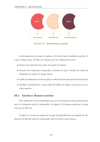 CHAPITRE 4. RÉALISATION
.ECKHA 4.2  Décomposition en sprints
La décomposition du projet en sprints a été décrite par le backlog du produit. Il
s'agit à chaque étape, de faire une réunion avec les collaborateurs pour :
• Enoncer les objectifs d'un sprint (le produit du sprint),
• Proposer des estimations temporelles en nombre de jour et décider de l'ordre de
réalisation des tâches de chaque sprint,
• Valider la réalisation à la n du sprint en eectuant une démonstration du travail,
• Modier éventuellement certains objectifs dénis au départ en fonction de nou-
velles requêtes.
III.1 Interfaces Homme-machine
Tout utilisateur de notre plateforme aura accès à la page d'accueil, qui lui permet
soit de s'enregistrer soit de s'authentier. La gure 4.3 ci-dessous représente la page
d'accueil de iRecruit.
La gure 4.4 ci-dessous représente la page d'authentication via laquelle les uti-
lisateurs de iRecruit doivent s'authentier an d'accéder à leurs espaces.
38
 
