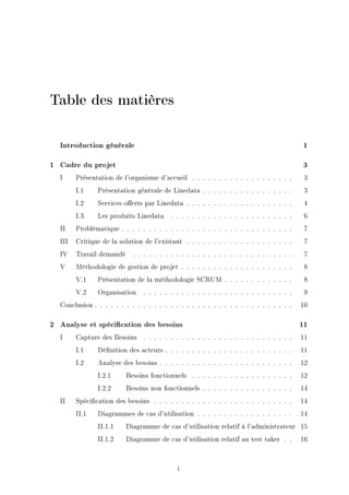Table des matières
Introduction générale 1
1 Cadre du projet 3
I Présentation de l'organisme d'accueil . . . . . . . . . . . . . . . . . . . 3
I.1 Présentation générale de Linedata . . . . . . . . . . . . . . . . . 3
I.2 Services oerts par Linedata . . . . . . . . . . . . . . . . . . . . 4
I.3 Les produits Linedata . . . . . . . . . . . . . . . . . . . . . . . 6
II Problématique . . . . . . . . . . . . . . . . . . . . . . . . . . . . . . . . 7
III Critique de la solution de l'existant . . . . . . . . . . . . . . . . . . . . 7
IV Travail demandé . . . . . . . . . . . . . . . . . . . . . . . . . . . . . . 7
V Méthodologie de gestion de projet . . . . . . . . . . . . . . . . . . . . . 8
V.1 Présentation de la méthodologie SCRUM . . . . . . . . . . . . . 8
V.2 Organisation . . . . . . . . . . . . . . . . . . . . . . . . . . . . 9
Conclusion . . . . . . . . . . . . . . . . . . . . . . . . . . . . . . . . . . . . . 10
2 Analyse et spécication des besoins 11
I Capture des Besoins . . . . . . . . . . . . . . . . . . . . . . . . . . . . 11
I.1 Dénition des acteurs . . . . . . . . . . . . . . . . . . . . . . . . 11
I.2 Analyse des besoins . . . . . . . . . . . . . . . . . . . . . . . . . 12
I.2.1 Besoins fonctionnels . . . . . . . . . . . . . . . . . . . 12
I.2.2 Besoins non fonctionnels . . . . . . . . . . . . . . . . . 14
II Spécication des besoins . . . . . . . . . . . . . . . . . . . . . . . . . . 14
II.1 Diagrammes de cas d'utilisation . . . . . . . . . . . . . . . . . . 14
II.1.1 Diagramme de cas d'utilisation relatif à l'administrateur 15
II.1.2 Diagramme de cas d'utilisation relatif au test taker . . 16
i
 