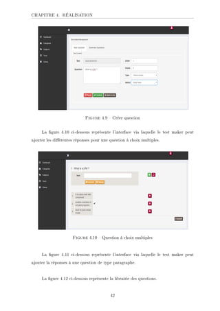 CHAPITRE 4. RÉALISATION
.ECKHA 4.9  Créer question
La gure 4.10 ci-dessous représente l'interface via laquelle le test maker peut
ajouter les diérentes réponses pour une question à choix multiples.
.ECKHA 4.10  Question à choix multiples
La gure 4.11 ci-dessous représente l'interface via laquelle le test maker peut
ajouter la réponses à une question de type paragraphe.
La gure 4.12 ci-dessous représente la librairie des questions.
42
 