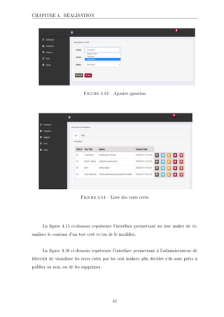 CHAPITRE 4. RÉALISATION
.ECKHA 4.13  Ajouter question
.ECKHA 4.14  Liste des tests créés
La gure 4.15 ci-dessous représente l'interface permettant au test maker de vi-
sualiser le contenu d'un test créé et/ou de le modier.
La gure 4.16 ci-dessous représente l'interface permettant à l'administrateur de
iRecruit de visualiser les tests créés par les test makers an décider s'ils sont prêts à
publier ou non, ou de les supprimer.
44
 