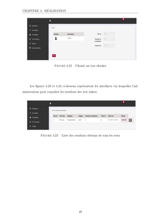CHAPITRE 4. RÉALISATION
.ECKHA 4.22  Choisir un test checker
Les gures 4.23 et 4.24 ci-dessous représentent les interfaces via lesquelles l'ad-
ministrateur peut consulter les resultats des test takers.
.ECKHA 4.23  Liste des resultats obtenus de tous les tests
48
 