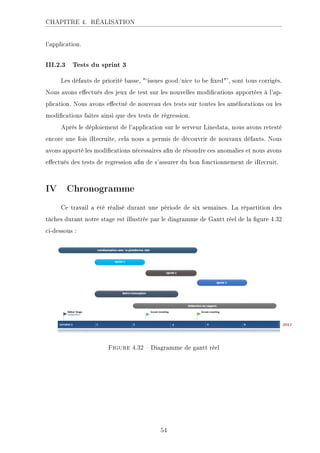 CHAPITRE 4. RÉALISATION
l'application.
III.2.3 Tests du sprint 3
Les défauts de priorité basse, `issues good/nice to be xed', sont tous corrigés.
Nous avons eectués des jeux de test sur les nouvelles modications apportées à l'ap-
plication. Nous avons eectué de nouveau des tests sur toutes les améliorations ou les
modications faites ainsi que des tests de régression.
Après le déploiement de l'application sur le serveur Linedata, nous avons retesté
encore une fois iRecruite, cela nous a permis de découvrir de nouvaux défauts. Nous
avons apporté les modications nécessaires an de résoudre ces anomalies et nous avons
eectués des tests de regression an de s'assurer du bon fonctionnement de iRecruit.
IV Chronogramme
Ce travail a été réalisé durant une période de six semaines. La répartition des
tâches durant notre stage est illustrée par le diagramme de Gantt réel de la gure 4.32
ci-dessous :
.ECKHA 4.32  Diagramme de gantt réel
54
 