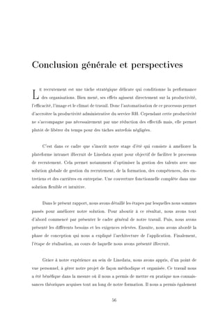 Conclusion générale et perspectives
LA recrutement est une tâche stratégique délicate qui conditionne la performance
des organisations. Bien mené, ses eets agissent directement sur la productivité,
l'ecacité, l'image et le climat de travail. Donc l'automatisation de ce processus permet
d'accroître la productivité administrative du service RH. Cependant cette productivité
ne s'accompagne pas nécessairement par une réduction des eectifs mais, elle permet
plutôt de libérer du temps pour des tâches autrefois négligées.
C'est dans ce cadre que s'inscrit notre stage d'été qui consiste à améliorer la
plateforme intranet iRecruit de Linedata ayant pour objectif de faciliter le processus
de recrutement. Cela permet notamment d'optimiser la gestion des talents avec une
solution globale de gestion du recrutement, de la formation, des compétences, des en-
tretiens et des carrières en entreprise. Une couverture fonctionnelle complète dans une
solution exible et intuitive.
Dans le présent rapport, nous avons détaillé les étapes par lesquelles nous sommes
passés pour améliorer notre solution. Pour aboutir à ce résultat, nous avons tout
d'abord commencé par présenter le cadre général de notre travail. Puis, nous avons
présenté les diérents besoins et les exigences relevées. Ensuite, nous avons abordé la
phase de conception qui nous a expliqué l'architecture de l'application. Finalement,
l'étape de réalisation, au cours de laquelle nous avons présenté iRecruit.
Grâce à notre expérience au sein de Linedata, nous avons appris, d'un point de
vue personnel, à gérer notre projet de façon méthodique et organisée. Ce travail nous
a été bénéque dans la mesure où il nous a permis de mettre en pratique nos connais-
sances théoriques acquises tout au long de notre formation. Il nous a permis également
56
 