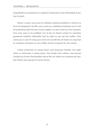 CHAPITRE 4. RÉALISATION
d'approfondir nos connaissances et d'apprécier l'importance d'une méthodologie de ges-
tion de projet.
Durant ce projet, nous avons été confrontés à plusieurs problèmes et obstacles au
niveau développement. En eet, nous n'avons pu se familiariser facilement avec le code
de la plateforme déjà écrit par un autre stagiaire vue qu'il n'était pas bien commenté.
Nous avons aussi eu des problèmes avec la base de données puisque les contraintes
garantissant l'intégrité référentielle entre les tables ne sont pas bien établies. Nous
n'avons pas eu assez de temps pour recréer une nouvelle base de données en respectant
les contraintes d'intégrité car cela va falloir réécrire la majorité du code existant.
Comme perspectives de travaux futurs, nous proposons d'enrichir cette appli-
cation en s'intéressant à certains points. Pour étendre notre solution, nous pouvons
l'enrichir par d'autres fonctionnalités an qu'elle soit utilisée non seulement par Line-
data Tunisie mais aussi par les autres bureaux.
57
 