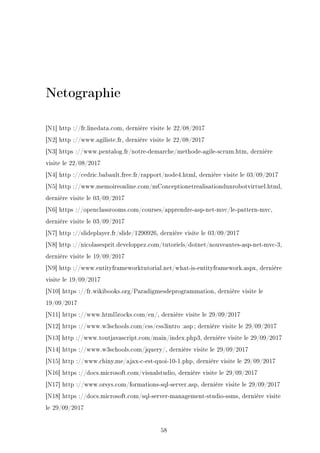 Netographie
[N1] http ://fr.linedata.com, dernière visite le 22/08/2017
[N2] http ://www.agiliste.fr, dernière visite le 22/08/2017
[N3] https ://www.pentalog.fr/notre-demarche/methode-agile-scrum.htm, dernière
visite le 22/08/2017
[N4] http ://cedric.babault.free.fr/rapport/node4.html, dernière visite le 03/09/2017
[N5] http ://www.memoireonline.com/mConceptionetrealisationdunrobotvirtuel.html,
dernière visite le 03/09/2017
[N6] https ://openclassrooms.com/courses/apprendre-asp-net-mvc/le-pattern-mvc,
dernière visite le 03/09/2017
[N7] http ://slideplayer.fr/slide/1290926, dernière visite le 03/09/2017
[N8] http ://nicolasesprit.developpez.com/tutoriels/dotnet/nouveautes-asp-net-mvc-3,
dernière visite le 19/09/2017
[N9] http ://www.entityframeworktutorial.net/what-is-entityframework.aspx, dernière
visite le 19/09/2017
[N10] https ://fr.wikibooks.org/Paradigmesdeprogrammation, dernière visite le
19/09/2017
[N11] https ://www.html5rocks.com/en/, dernière visite le 29/09/2017
[N12] https ://www.w3schools.com/css/css3intro :asp ; dernière visite le 29/09/2017
[N13] http ://www.toutjavascript.com/main/index.php3, dernière visite le 29/09/2017
[N14] https ://www.w3schools.com/jquery/, dernière visite le 29/09/2017
[N15] http ://www.chiny.me/ajax-c-est-quoi-10-1.php, dernière visite le 29/09/2017
[N16] https ://docs.microsoft.com/visualstudio, dernière visite le 29/09/2017
[N17] http ://www.orsys.com/formations-sql-server.asp, dernière visite le 29/09/2017
[N18] https ://docs.microsoft.com/sql-server-management-studio-ssms, dernière visite
le 29/09/2017
58
 