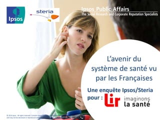 © 2014 Ipsos. All rights reserved. Contains Ipsos' Confidential and Proprietary information 
and may not be disclosed or reproduced without the prior written consent of Ipsos. 
L’avenir du 
système de santé vu 
par les Françaises 
Une enquête Ipsos/Steria 
pour : 
 