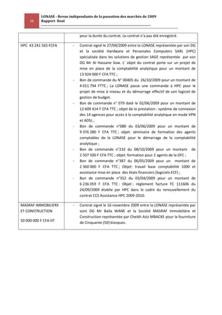 LONASE - Revue indépendante de la passation des marchés de 2009
     16    Rapport final
           ---------------------------------------------------------------------------------------

                                        pour la durée du contrat. Le contrat n’a pas été enregistré.

HPC 43 241 565 FCFA                -    Contrat signé le 27/04/2009 entre la LONASE représentée par son DG
                                        et la société Hardware et Personales Computers SARL (HPC)
                                        spécialisée dans les solutions de gestion SAGE représentée par son
                                        DG Mr Al Hassane Sow. L’ objet du contrat porte sur un projet de
                                        mise en place de la comptabilité analytique pour un montant de
                                        13 924 000 F CFA TTC ;
                                   -    Bon de commande du N° 00405 du 26/10/2009 pour un montant de
                                        4 011 794 FTTC ; La LONASE passe une commande à HPC pour le
                                        projet de mise à niveau et du démarrage effectif de son logiciel de
                                        gestion de budget.
                                   -    Bon de commande n° 079 daté le 02/06/2009 pour un montant de
                                        12 609 414 F CFA TTC ; objet de la prestation : système de connexion
                                        des 14 agences pour accès à la comptabilité analytique en mode VPN
                                        et ADSL ;
                                   -    Bon de commande n°080 du 03/06/2009 pour un montant de
                                        9 376 280 F CFA TTC ; objet: séminaire de formation des agents
                                        comptables de la LONASE pour le démarrage de la comptabilité
                                        analytique ;
                                   -    Bon de commande n°232 du 08/10/2009 pour un montant de
                                        2 507 500 F CFA TTC ; objet: formation pour 2 agents de la DFC ;
                                   -    Bon de commande n°387 du 06/05/2009 pour un montant de
                                        2 360 000 F CFA TTC ; Objet: travail base comptabilité 1000 et
                                        assistance mise en place des états financiers (logiciels ECF) ;
                                   -    Bon de commande n°352 du 03/04/2009 pour un montant de
                                        6 236 059 F CFA TTC : Objet : règlement facture FC 111606 du
                                        24/09/2009 établie par HPC dans le cadre du renouvellement du
                                        contrat CCS Assistance HPC 2009-2010.

MASRAF IMMOBILIERE                 -    Contrat signé le 16 novembre 2009 entre la LONASE représentée par
ET CONSTRUCTION                         sont DG Mr Baïla WANE et la Société MASRAF Immobilière et
                                        Construction représentée par Cheikh Aziz MBACKE pour la fourniture
50 000 000 F CFA HT                     de Cinquante (50) kiosques.
 