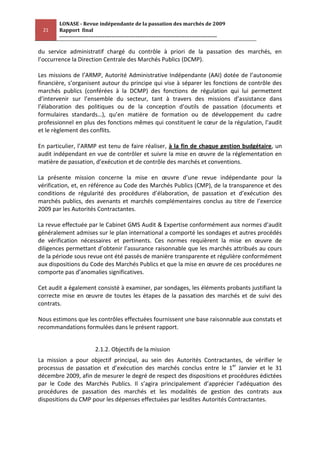 LONASE - Revue indépendante de la passation des marchés de 2009
 21     Rapport final
        ---------------------------------------------------------------------------------------

du service administratif chargé du contrôle à priori de la passation des marchés, en
l’occurrence la Direction Centrale des Marchés Publics (DCMP).

Les missions de l’ARMP, Autorité Administrative Indépendante (AAI) dotée de l’autonomie
financière, s’organisent autour du principe qui vise à séparer les fonctions de contrôle des
marchés publics (conférées à la DCMP) des fonctions de régulation qui lui permettent
d’intervenir sur l’ensemble du secteur, tant à travers des missions d’assistance dans
l’élaboration des politiques ou de la conception d’outils de passation (documents et
formulaires standards…), qu’en matière de formation ou de développement du cadre
professionnel en plus des fonctions mêmes qui constituent le cœur de la régulation, l’audit
et le règlement des conflits.

En particulier, l’ARMP est tenu de faire réaliser, à la fin de chaque gestion budgétaire, un
audit indépendant en vue de contrôler et suivre la mise en œuvre de la réglementation en
matière de passation, d’exécution et de contrôle des marchés et conventions.

La présente mission concerne la mise en œuvre d’une revue indépendante pour la
vérification, et, en référence au Code des Marchés Publics (CMP), de la transparence et des
conditions de régularité des procédures d’élaboration, de passation et d’exécution des
marchés publics, des avenants et marchés complémentaires conclus au titre de l’exercice
2009 par les Autorités Contractantes.

La revue effectuée par le Cabinet GMS Audit & Expertise conformément aux normes d’audit
généralement admises sur le plan international a comporté les sondages et autres procédés
de vérification nécessaires et pertinents. Ces normes requièrent la mise en œuvre de
diligences permettant d’obtenir l’assurance raisonnable que les marchés attribués au cours
de la période sous revue ont été passés de manière transparente et régulière conformément
aux dispositions du Code des Marchés Publics et que la mise en œuvre de ces procédures ne
comporte pas d’anomalies significatives.

Cet audit a également consisté à examiner, par sondages, les éléments probants justifiant la
correcte mise en œuvre de toutes les étapes de la passation des marchés et de suivi des
contrats.

Nous estimons que les contrôles effectuées fournissent une base raisonnable aux constats et
recommandations formulées dans le présent rapport.


                          2.1.2. Objectifs de la mission
La mission a pour objectif principal, au sein des Autorités Contractantes, de vérifier le
processus de passation et d’exécution des marchés conclus entre le 1er Janvier et le 31
décembre 2009, afin de mesurer le degré de respect des dispositions et procédures édictées
par le Code des Marchés Publics. Il s’agira principalement d’apprécier l’adéquation des
procédures de passation des marchés et les modalités de gestion des contrats aux
dispositions du CMP pour les dépenses effectuées par lesdites Autorités Contractantes.
 