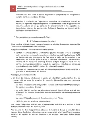 LONASE - Revue indépendante de la passation des marchés de 2009
 23     Rapport final
        ---------------------------------------------------------------------------------------

       évaluera aussi dans toute la mesure du possible la compétitivité des prix proposés
       dans les marchés par entente directe ;

       examiner la conformité de l’organisation en matière de passation de marchés et,
       fournir, au regard des dispositions prévues par le CMP et ses textes d’application, des
       recommandations en ce qui concerne le fonctionnement et les capacités des
       Commissions internes de Marchés, des Cellules de Passation de Marchés et des
       différents contrôles internes ;


    formuler des recommandations pour le futur.

                          2.1.3. Tâches attendues du Consultant
D’une manière générale, l’audit concerne les aspects suivants : la passation des marchés,
l’exécution financière et l’exécution technique.
Plus particulièrement, l’auditeur indépendant est appelé à :
    vérifier, au sein des Autorités Contractantes (pour les ministères sont pris en compte,
     outre les services centraux, les organismes rattachés soumis à l’application du CMP),
     de l’application des dispositions du CMP dans le cadre de la passation et de
     l’exécution des marchés quelle que soit la source de financement ( des ressources
     internes et des ressources externes) de leurs budgets (budget de l’Etat pour les
     services centraux des ministères ; budget des organismes rattachés aux Ministères,
     soumis à l’application du CMP ; budget des collectivités locales),
    formuler des recommandations tant au niveau organisationnel qu’au niveau de la
     passation et de l’exécution des marchés.
A cet égard, il devra notamment :
a) en début de mission, sélectionner et valider un échantillon représentatif en type de
   contrat, taille et mode de passation des marchés ; l’échantillon devra être composé
   comme suit :
       au moins 15% des marchés atteignant les seuils de contrôle de la DCMP (non compris
       les marchés par entente directe),
       au moins 25% des marchés n’atteignant pas les seuils de contrôle de la DCMP mais
       supérieurs aux seuils de passation de marchés (non compris les marchés par entente
       directe),
       au moins 25% des Demandes de Renseignements et de Prix et,
       100% des marchés passés par entente directe.
Pour chaque catégorie de marchés dont la population est inférieure à 10 marchés, la revue
doit concerner l’ensemble des marchés passés.
Pour chacune des deux (02) premières catégories de marchés ci-dessus, le consultant devra
s’assurer d’une distribution adéquate en prenant en compte à la fois les différents modes de
passation et natures de marchés (fournitures et services, prestations intellectuelles,
travaux).
 