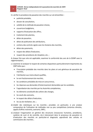 LONASE - Revue indépendante de la passation des marchés de 2009
 24     Rapport final
        ---------------------------------------------------------------------------------------

b) vérifier la procédure de passation des marchés sur cet échantillon :
       publicité préalable,
       dossier de consultation,
       validité de la méthode de passation choisie,
       couverture budgétaire,
       rapports d’évaluation des offres,
       traitement des plaintes,
       délais de passation,
       délais de publication des attributions,
       contenu des contrats signés avec les titulaires des marchés,
       délais des paiements,
       respect des délais d’exécution,
       respect des procédures de réception, etc. ;
A chaque fois que cela est applicable, examiner la conformité des avis de la DCMP avec la
réglementation ;
c) examiner et analyser le respect de certaines dispositions particulièrement importantes du
   CMP telles que :
       l’inscription préalable des marchés dans les plans et avis généraux de passation de
       marchés,
       l’attribution aux moins disant qualifiés,
       le non fractionnement de marchés,
       les conditions préalables de mise en concurrence,
       les réponses aux demandes d’éclaircissement demandées par les candidats,
       l’approbation des marchés par les Autorités compétentes,
       les éléments constitutifs des cahiers des charges,
       les seuils des avenants,
       le respect des délais d’exécution,
       les cas de résiliation, etc. ;
d) établir des statistiques sur les marchés ; procéder, en particulier, à une analyse
   comparative de l’utilisation de méthodes non ou peu compétitives (ententes directes,
   appels d’offres restreints, avenants, DRP) ;
e) analyser l’organisation en général des structures (ressources humaines, procédures,
   système de suivi et de contrôle, etc.) intervenant dans le processus de passation et
   d’exécution des marchés en particulier et diagnostic approfondi des cellules et
   commissions des marchés ;
 