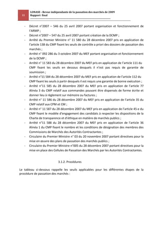 LONASE - Revue indépendante de la passation des marchés de 2009
 33    Rapport final
       ---------------------------------------------------------------------------------------

   -   Décret n°2007 – 546 du 25 avril 2007 portant organisation et fonctionnement de
       l’ARMP ;
   -   Décret n°2007 – 547 du 25 avril 2007 portant création de la DCMP ;
   -   Arrêté du Premier Ministre n° 11 580 du 28 décembre 2007 pris en application de
       l’article 138 du CMP fixant les seuils de contrôle a priori des dossiers de passation des
       marchés ;
   -   Arrêté n° 092 286 du 3 octobre 2007 du MEF portant organisation et fonctionnement
       de la DCMP ;
   -   Arrêté n° 11 583 du 28 décembre 2007 du MEF pris en application de l’article 111 du
       CMP fixant les seuils en dessous desquels il n’est pas requis de garantie de
       soumission ;
   -   Arrêté n°11 584 du 28 décembre 2007 du MEF pris en application de l’article 112 du
       CMP fixant les seuils à partir desquels il est requis une garantie de bonne exécution ;
   -   Arrêté n°11 585 du 28 décembre 2007 du MEF pris en application de l’article 77
       Alinéa 3 du CMP relatif aux commandes pouvant être dispensés de forme écrite et
       donner lieu à règlement sur mémoire ou factures ;
   -   Arrêté n° 11 586 du 28 décembre 2007 du MEF pris en application de l’article 35 du
       CMP relatif aux CPM et CM ;
   -   Arrêté n° 11 587 du 28 décembre 2007 du MEF pris en application de l’article 45 e du
       CMP fixant le modèle d’engagement des candidats à respecter les dispositions de la
       Charte de transparence et d’éthique en matière de marchés publics ;
   -   Arrêté n°11 588 du 28 décembre 2007 du MEF pris en application de l’article 36
       Alinéa 1 du CMP fixant le nombre et les conditions de désignation des membres des
       Commissions de Marchés des Autorités Contractantes ;
   -   Circulaire du Premier Ministre n° 03 du 20 novembre 2007 portant directives pour la
       mise en œuvre des plans de passation des marchés publics ;
   -   Circulaire du Premier Ministre n°005 du 28 décembre 2007 portant directives pour la
       mise en place des Cellules de Passation des Marchés par les Autorités Contractantes.


                                   3.1.2. Procédures

Le tableau ci-dessous rappelle les seuils applicables pour les différentes étapes de la
procédure de passation des marchés :
 