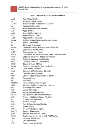 LONASE - Revue indépendante de la passation des marchés de 2009
 4       Rapport final
         ---------------------------------------------------------------------------------------

                                LISTE DES ABREVIATIONS ET ACRONYMES
AAO              Avis d’Appel d’Offres
AC               Autorités Contractantes
AGPM             Avis Général de Passation des Marchés
AI               Auditeur Indépendant
AMI              Appel à Manifestation d’Intérêt
AO               Appel d’Offres
AON              Appel d’Offres National
AOO              Appel d’Offres Ouvert
AOR              Appel d’Offres Restreint
ARMP             Autorité de Régulation des Marchés Publics
BC               Bon de Commande
BL               Bordereau de Livraison
CCAG             Cahier des Clauses Administratives Générales
CM               Commission des Marchés
CMP              Code des Marchés Publics
CNCA             Commission Nationale des Contrats de l’Administration
COA              Code des Obligations de l’Administration
CPM              Cellule de Passation des Marchés
DAC              Dossier d’Appel à la Concurrence
DAO              Dossier d’Appel d’Offres
DCMP             Direction Centrale des Marchés Publics
DE               Devis (Détail) Estimatif
DMI              Demande à Manifestation d’Intérêt
DP               Demande de Propositions
DRP              Demande de Renseignements et de Prix
ED               Entente Directe
HT               Hors Taxes
LONASE           Loterie Nationale du Sénégal
MEF              Ministère de l’Economie et des Finances
MI               Manifestation d’Intérêt
MO               Maître d’Ouvrage
MOD              Maître d’Ouvrage Délégué
NCMP             Nouveau Code des Marchés Publics
PAP              Procès-verbal d’Attribution Provisoire
PI               Prestation Intellectuelle
PM               Premier Ministre
PPM              Plan de Passation des Marchés
PV               Procès Verbal
PVR              Procès Verbal de Réception
RAPEV            Rapport d’Evaluation
RAO              Rapport d’Analyse des Offres
RCCM             Registre du Commerce et du Crédit Mobilier
TDR              Terme de Références
TC               Titre de Créance
TTC              Toutes Taxes Comprises
 