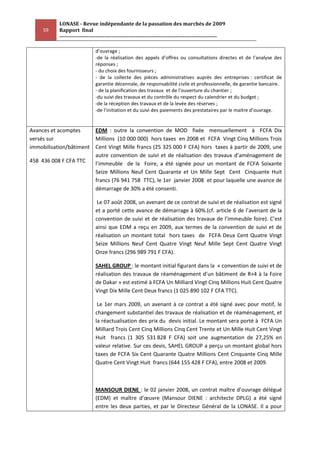 LONASE - Revue indépendante de la passation des marchés de 2009
     59    Rapport final
           ---------------------------------------------------------------------------------------

                             d’ouvrage ;
                             -de la réalisation des appels d’offres ou consultations directes et de l’analyse des
                             réponses ;
                             - du choix des fournisseurs ;
                             - de la collecte des pièces administratives auprès des entreprises : certificat de
                             garantie décennale, de responsabilité civile et professionnelle, de garantie bancaire.
                             - de la planification des travaux et de l’ouverture du chantier ;
                             -du suivi des travaux et du contrôle du respect du calendrier et du budget ;
                             -de la réception des travaux et de la levée des réserves ;
                             -de l’initiation et du suivi des paiements des prestataires par le maitre d’ouvrage.


Avances et acomptes     EDM : outre la convention de MOD fixée mensuellement à FCFA Dix
versés sur              Millions (10 000 000) hors taxes en 2008 et FCFA Vingt Cinq Millions Trois
immobilisation/bâtiment Cent Vingt Mille francs (25 325 000 F CFA) hors taxes à partir de 2009, une
                        autre convention de suivi et de réalisation des travaux d’aménagement de
458 436 008 F CFA TTC   l’immeuble de la Foire, a été signée pour un montant de FCFA Soixante
                        Seize Millions Neuf Cent Quarante et Un Mille Sept Cent Cinquante Huit
                        francs (76 941 758 TTC), le 1er janvier 2008 et pour laquelle une avance de
                        démarrage de 30% a été consenti.

                              Le 07 août 2008, un avenant de ce contrat de suivi et de réalisation est signé
                             et a porté cette avance de démarrage à 60%.(cf. article 6 de l’avenant de la
                             convention de suivi et de réalisation des travaux de l’immeuble foire). C’est
                             ainsi que EDM a reçu en 2009, aux termes de la convention de suivi et de
                             réalisation un montant total hors taxes de FCFA Deux Cent Quatre Vingt
                             Seize Millions Neuf Cent Quatre Vingt Neuf Mille Sept Cent Quatre Vingt
                             Onze francs (296 989 791 F CFA).

                             SAHEL GROUP : le montant initial figurant dans la « convention de suivi et de
                             réalisation des travaux de réaménagement d’un bâtiment de R+4 à la Foire
                             de Dakar » est estimé à FCFA Un Milliard Vingt Cinq Millions Huit Cent Quatre
                             Vingt Dix Mille Cent Deux francs (1 025 890 102 F CFA TTC).

                              Le 1er mars 2009, un avenant à ce contrat a été signé avec pour motif, le
                             changement substantiel des travaux de réalisation et de réaménagement, et
                             la réactualisation des prix du devis initial. Le montant sera porté à FCFA Un
                             Milliard Trois Cent Cinq Millions Cinq Cent Trente et Un Mille Huit Cent Vingt
                             Huit francs (1 305 531 828 F CFA) soit une augmentation de 27,25% en
                             valeur relative. Sur ces devis, SAHEL GROUP a perçu un montant global hors
                             taxes de FCFA Six Cent Quarante Quatre Millions Cent Cinquante Cinq Mille
                             Quatre Cent Vingt Huit francs (644 155 428 F CFA), entre 2008 et 2009.



                             MANSOUR DIENE : le 02 janvier 2008, un contrat maître d’ouvrage délégué
                             (EDM) et maître d’œuvre (Mansour DIENE : architecte DPLG) a été signé
                             entre les deux parties, et par le Directeur Général de la LONASE. Il a pour
 