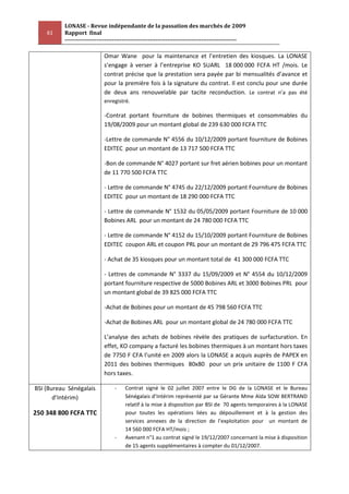LONASE - Revue indépendante de la passation des marchés de 2009
    61    Rapport final
          ---------------------------------------------------------------------------------------

                            Omar Wane pour la maintenance et l’entretien des kiosques. La LONASE
                            s’engage à verser à l’entreprise KO SUARL 18 000 000 FCFA HT /mois. Le
                            contrat précise que la prestation sera payée par bi mensualités d’avance et
                            pour la première fois à la signature du contrat. Il est conclu pour une durée
                            de deux ans renouvelable par tacite reconduction. Le contrat n’a pas été
                            enregistré.

                            -Contrat portant fourniture de bobines thermiques et consommables du
                            19/08/2009 pour un montant global de 239 630 000 FCFA TTC

                            -Lettre de commande N° 4556 du 10/12/2009 portant fourniture de Bobines
                            EDITEC pour un montant de 13 717 500 FCFA TTC

                            -Bon de commande N° 4027 portant sur fret aérien bobines pour un montant
                            de 11 770 500 FCFA TTC

                            - Lettre de commande N° 4745 du 22/12/2009 portant Fourniture de Bobines
                            EDITEC pour un montant de 18 290 000 FCFA TTC

                            - Lettre de commande N° 1532 du 05/05/2009 portant Fourniture de 10 000
                            Bobines ARL pour un montant de 24 780 000 FCFA TTC

                            - Lettre de commande N° 4152 du 15/10/2009 portant Fourniture de Bobines
                            EDITEC coupon ARL et coupon PRL pour un montant de 29 796 475 FCFA TTC

                            - Achat de 35 kiosques pour un montant total de 41 300 000 FCFA TTC

                            - Lettres de commande N° 3337 du 15/09/2009 et N° 4554 du 10/12/2009
                            portant fourniture respective de 5000 Bobines ARL et 3000 Bobines PRL pour
                            un montant global de 39 825 000 FCFA TTC

                            -Achat de Bobines pour un montant de 45 798 560 FCFA TTC

                            -Achat de Bobines ARL pour un montant global de 24 780 000 FCFA TTC

                            L’analyse des achats de bobines révèle des pratiques de surfacturation. En
                            effet, KO company a facturé les bobines thermiques à un montant hors taxes
                            de 7750 F CFA l’unité en 2009 alors la LONASE a acquis auprès de PAPEX en
                            2011 des bobines thermiques 80x80 pour un prix unitaire de 1100 F CFA
                            hors taxes.

BSI (Bureau Sénégalais            -    Contrat signé le 02 juillet 2007 entre le DG de la LONASE et le Bureau
       d’Intérim)                      Sénégalais d’Intérim représenté par sa Gérante Mme Aïda SOW BERTRAND
                                       relatif à la mise à disposition par BSI de 70 agents temporaires à la LONASE
250 348 800 FCFA TTC                   pour toutes les opérations liées au dépouillement et à la gestion des
                                       services annexes de la direction de l’exploitation pour un montant de
                                       14 560 000 FCFA HT/mois ;
                                  -    Avenant n°1 au contrat signé le 19/12/2007 concernant la mise à disposition
                                       de 15 agents supplémentaires à compter du 01/12/2007.
 