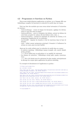 4.2    Programmes et fonctions en Python
   Nous avons r´alis´ plusieurs applications en python, car ce langage oﬀre une
                e e
biblioth`que compl`te de fonctions de recherche de motifs dans un corpus.
        e         e

   Voici une liste des modules que nous avons estim´ n´cessaires ` l’extraction
                                                      e e            a
de citations :
   – traitementLangue : trouve la langue du document, applique les diction-
      naires et mot-cl´s selon la langue.
                      e
   – traitementFichier : ouvre et enregistre des ﬁchiers, nettoie les ﬁchiers du
      code html, recup`re les valeurs cl´s des ﬁchiers (titre, date...).
                        e               e
   – traitementCitation : contient les m´thodes de recherche de citation, et le
                                           e
      programme d’application de ces m´thodes.
                                          e
   – insertionBD : organise les donn´es et fait les insertions dans la base de
                                       e
      donn´es.
           e
   – main : utilis´ comme programme principal, il ´num`re ` l’utilisateur les
                   e                                  e      e a
      actions en cours, pour un suivi facilit´.
                                             e

   Ainsi que les outils utilis´s pour la recherche de motifs dans un corpus :
                              e
   – Le pattern matching : biblioth´que regexp (compile, sub, match, ﬁndall,
                                       e
     group, groups).
     ==> Il est utilis´ pour sa polyvalence et sa rapidit´ de traitement
                       e                                   e
   – Les chaines de caract`res : biblioth´que string (split, equals, concatena-
                             e              e
     tion).
     ==> elle a ´t´ choisie pour les op´rations les plus simples, principalement
                 ee                      e
     la d´coupe du corpus apr`s application du pattern matching.
         e                       e

   Un exemple de d´roulement de l’application en python :
                  e




                                      11
 