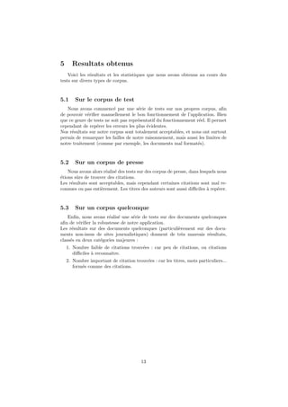 5     Resultats obtenus
    Voici les r´sultats et les statistiques que nous avons obtenus au cours des
               e
tests sur divers types de corpus.


5.1     Sur le corpus de test
   Nous avons commenc´ par une s´rie de tests sur nos propres corpus, aﬁn
                          e            e
de pouvoir v´riﬁer manuellement le bon fonctionnement de l’application. Bien
             e
que ce genre de tests ne soit pas repr´sentatif du fonctionnement r´el. Il permet
                                      e                            e
cependant de rep´rer les erreurs les plus ´videntes.
                 e                        e
Nos r´sultats sur notre corpus sont totalement acceptables, et nous ont surtout
     e
permis de remarquer les failles de notre raisonnement, mais aussi les limites de
notre traitement (comme par exemple, les documents mal format´s).  e


5.2     Sur un corpus de presse
    Nous avons alors r´alis´ des tests sur des corpus de presse, dans lesquels nous
                      e e
´tions sˆrs de trouver des citations.
e       u
Les r´sultats sont acceptables, mais cependant certaines citations sont mal re-
     e
connues ou pas enti`rement. Les titres des auteurs sont aussi diﬃciles ` rep´rer.
                    e                                                     a    e


5.3     Sur un corpus quelconque
    Enﬁn, nous avons r´alis´ une s´rie de tests sur des documents quelconques
                       e e        e
aﬁn de v´riﬁer la robustesse de notre application.
         e
Les r´sultats sur des documents quelconques (particuli`rement sur des docu-
      e                                                  e
ments non-issus de sites journalistiques) donnent de tr`s mauvais r´sultats,
                                                           e         e
class´s en deux cat´gories majeures :
     e             e
    1. Nombre faible de citations trouv´es : car peu de citations, ou citations
                                       e
       diﬃciles ` reconnaˆ
                a        ıtre.
    2. Nombre important de citation trouv´es : car les titres, mots particuliers...
                                         e
       form´s comme des citations.
           e




                                        13
 