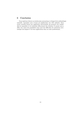 6    Conclusion
   Nous esp´rions obtenir un r´sultat plus automatique et ´loign´ de la m´thodologie
            e                  e                          e     e        e
manuelle, cependant nous n’avons pu impl´menter une telle m´thode. Nous
                                             e                     e
avons toutefois fourni une application fonctionnelle qui pourrait ˆtre utilis´e
                                                                     e        e
aﬁn de rassembler et de rechercher eﬃcacement des citations. Ce projet nous a
oﬀert une vision des possibilit´s mais aussi des diﬃcult´s du traitement auto-
                               e                        e
matique des langues et de leurs applications dans un cadre professionnel.




                                      14
 