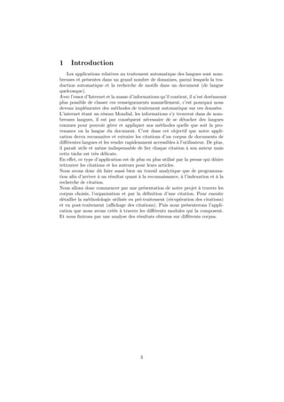 1    Introduction
    Les applications relatives au traitement automatique des langues sont nom-
breuses et pr´sentes dans un grand nombre de domaines, parmi lesquels la tra-
               e
duction automatique et la recherche de motifs dans un document (de langue
quelconque).
Avec l’essor d’Internet et la masse d’informations qu’il contient, il n’est dor´navant
                                                                               e
plus possible de classer ces renseignements manuellement, c’est pourquoi nous
devons impl´menter des m´thodes de traitement automatique sur ces donn´es.
              e              e                                                   e
L’internet ´tant un r´seau Mondial, les informations s’y trouvent dans de nom-
            e          e
breuses langues, il est par cons´quent n´cessaire de se d´tacher des langues
                                   e         e                   e
connues pour pouvoir g´rer et appliquer nos m´thodes quelle que soit la pro-
                          e                       e
venance ou la langue du document. C’est dans cet objectif que notre appli-
cation devra reconnaˆ et extraire les citations d’un corpus de documents de
                       ıtre
diﬀ´rentes langues et les rendre rapidemment accessibles ` l’utilisateur. De plus,
    e                                                        a
il paraˆ utile et mˆme indispensable de lier chaque citation ` son auteur mais
       ıt           e                                              a
cette tˆche est tr`s d´licate.
       a          e e
En eﬀet, ce type d’application est de plus en plus utilis´ par la presse qui d´sire
                                                           e                     e
retrouver les citations et les auteurs pour leurs articles.
Nous avons donc dˆ faire aussi bien un travail analytique que de programma-
                     u
tion aﬁn d’arriver ` un r´sultat quant ` la reconnaissance, ` l’indexation et ` la
                    a      e             a                      a                 a
recherche de citation.
Nous allons donc commencer par une pr´sentation de notre projet ` travers les
                                           e                             a
corpus choisis, l’organisation et par la d´ﬁnition d’une citation. Pour ensuite
                                             e
d´tailler la m´thodologie utilis´e en pr´-traitement (r´cup´ration des citations)
  e             e                e       e               e     e
et en post-traitement (aﬃchage des citations). Puis nous pr´senterons l’appli-
                                                                   e
cation que nous avons cr´´e ` travers les diﬀ´rents modules qui la composent.
                            ee a                e
Et nous ﬁnirons par une analyse des r´sultats obtenus sur diﬀ´rents corpus.
                                         e                           e




                                         3
 