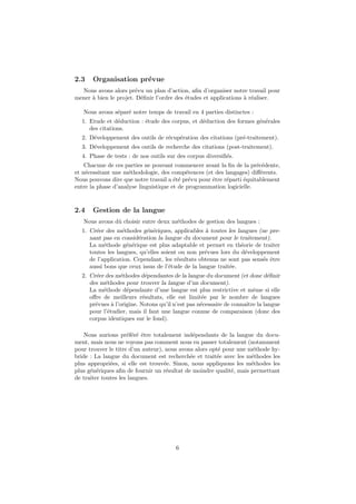 2.3    Organisation pr´vue
                      e
  Nous avons alors pr´vu un plan d’action, aﬁn d’organiser notre travail pour
                       e
mener ` bien le projet. D´ﬁnir l’ordre des ´tudes et applications ` r´aliser.
      a                  e                 e                      a e

   Nous avons s´par´ notre temps de travail en 4 parties distinctes :
               e e
  1. Etude et d´duction : ´tude des corpus, et d´duction des formes g´n´rales
                e         e                     e                    e e
     des citations.
  2. D´veloppement des outils de r´cup´ration des citations (pr´-traitement).
      e                           e   e                        e
  3. D´veloppement des outils de recherche des citations (post-traitement).
      e
  4. Phase de tests : de nos outils sur des corpus diversiﬁ´s.
                                                           e
    Chacune de ces parties ne pouvant commencer avant la ﬁn de la pr´c´dente,
                                                                       e e
et n´cessitant une m´thodologie, des comp´tences (et des langages) diﬀ´rents.
    e                e                      e                           e
Nous pouvons dire que notre travail a ´t´ pr´vu pour ˆtre r´parti ´quitablement
                                       ee e          e     e      e
entre la phase d’analyse linguistique et de programmation logicielle.


2.4    Gestion de la langue
   Nous avons dˆ choisir entre deux m´thodes de gestion des langues :
               u                     e
  1. Cr´er des m´thodes g´n´riques, applicables ` toutes les langues (ne pre-
       e          e        e e                    a
     nant pas en consid´ration la langue du document pour le traitement).
                        e
     La m´thode g´n´rique est plus adaptable et permet en th´orie de traiter
           e        e e                                         e
     toutes les langues, qu’elles soient ou non pr´vues lors du d´veloppement
                                                  e               e
     de l’application. Cependant, les r´sultats obtenus ne sont pas sens´s ˆtre
                                        e                               e e
     aussi bons que ceux issus de l’´tude de la langue trait´e.
                                     e                      e
  2. Cr´er des m´thodes d´pendantes de la langue du document (et donc d´ﬁnir
       e         e          e                                              e
     des m´thodes pour trouver la langue d’un document).
           e
     La m´thode d´pendante d’une langue est plus restrictive et mˆme si elle
          e         e                                                  e
     oﬀre de meilleurs r´sultats, elle est limit´e par le nombre de langues
                           e                       e
     pr´vues ` l’origine. Notons qu’il n’est pas n´cessaire de connaˆ la langue
       e      a                                   e                 ıtre
     pour l’´tudier, mais il faut une langue connue de comparaison (donc des
            e
     corpus identiques sur le fond).

   Nous aurions pr´f´r´ ˆtre totalement ind´pendants de la langue du docu-
                     eee e                    e
ment, mais nous ne voyons pas comment nous en passer totalement (notamment
pour trouver le titre d’un auteur), nous avons alors opt´ pour une m´thode hy-
                                                        e            e
bride : La langue du document est recherch´e et trait´e avec les m´thodes les
                                             e         e            e
plus appropri´es, si elle est trouv´e. Sinon, nous appliquons les m´thodes les
              e                    e                                e
plus g´n´riques aﬁn de fournir un r´sultat de moindre qualit´, mais permettant
      e e                           e                        e
de traiter toutes les langues.




                                       6
 