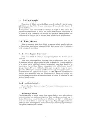 3       M´thodologie
         e
    Nous avons dˆ d´ﬁnir une m´thodologie avant de r´aliser le code de nos ap-
                  u e             e                      e
plications, ceci aﬁn d’´viter de nous orienter dans de mauvaises directions et de
                       e
perdre du temps.
C’est pourquoi nous avons d´cid´ de d´couper le projet en deux parties dis-
                               e e        e
tinctes et ind´pendantes. A savoir, une partie pr´-traitement, responsable de
               e                                     e
la recherche et de l’indexation des citations. Et une partie post-traitement, qui
recherchera les citations (ou les auteurs) dans la liste con¸ue pr´c´demment.
                                                            c     e e


3.1     Pr´-traitement
          e
    Dans cette section, nous allons d´ﬁnir les moyens utilis´s pour la recherche
                                     e                       e
et l’indexation des citations mais aussi d´ﬁnir les relations entre les m´thodes
                                          e                              e
et la raison de leur cr´ation.
                       e


3.1.1    Choix du grain de recherches :
    Nous avons d´cid´ de d´couper les corpus en phrase aﬁn de faire nos re-
                 e e         e
cherches.
    Nous avons longtemps h´sit´ ` utiliser le paragraphe comme grain lors de
                             e e a
la recherche aﬁn de pouvoir r´cup´rer plus facilement les citations multiples
                                 e  e
d’un mˆme auteur (diss´min´ dans ce paragraphe), mais ´tant donn´ qu’un
       e                 e     e                              e         e
auteur peut ˆtre cit´ dans d’autres paragraphes, cette m´thode s’est montr´e
             e      e                                       e                 e
peu pertinente. De plus, l’utilisation d’un grain plus petit, tel que la phrase
permet d’extraire plus facilement les citations sur l’hypoth`se qu’une phrase ne
                                                            e
contient qu’un seul type de citation (DRD ou DRI). Quant ` la recherche des
                                                               a
auteurs, nous avons opt´ pour une m´morisation du nom et des initiales aﬁn
                         e             e
de r´attribuer une citation ` son auteur mˆme si le nom de celui-ci n’est pas
    e                        a               e
pr´sent dans la phrase.
  e


3.1.2    Motifs recherch´s :
                        e
   Nous recherchons des auteurs, type d’auteurs et citations, ce que nous avons
not´ et appel´ atc.
   e         e


    Recherche d’Auteur :
Nous avons d´ﬁni un auteur comme ´tant un ou plusieurs mots qui se suivent,
              e                      e
commen¸ant par une majuscule et pr´sent dans une phrase contenant une ci-
        c                              e
tation. Nous avons ensuite ´tendu notre d´ﬁnition aux sigles et initiales, qui
                             e              e
sont une suite de lettres en majuscule s´par´es par des points (optionnellement
                                         e e
identique ` un ´l´ment pr´sent dans notre table des initiales) et pr´sents dans
          a     ee         e                                         e
une phrase contenant une citation.




                                       7
 