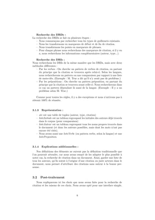 Recherche des DRDs :
La recherche des DRDs se fait en plusieurs ´tapes :
                                           e
   – Nous commen¸ons par rechercher tous les types de guillemets existants.
                   c
   – Nous les transformons en marqueurs de d´but et de ﬁn de citation.
                                              e
   – Nous transformons les points en marqueurs de phrases.
   – Pour chaque phrase nous recherchons des marqueurs de citation, si il y en
     a, nous recherchons les informations compl´mentaires (auteur, type...).
                                                e

   Recherche des DRIs :
Nous recherchons les DRIs de la mˆme mani`re que les DRDs, mais avec deux
                                    e         e
m´thodes diﬀ´rentes :
 e           e
   – Par les verbes : On cherche un pattern de verbes de citation, en partant
     du principe que la citation se trouvera apr`s celui-ci. Selon les langues,
                                                    e
     nous rechercherons un pattern ou une comparaison par rapport ` une liste
                                                                       a
     de mots-cl´s. (Exemple : M. Truc a dit qu’il n’y avait pas de probl`me.)
               e                                                           e
   – Par les pr´positions : On cherche un pattern pr´position, en partant du
               e                                          e
     principe que la citation se trouvera avant celle-ci. Nous rechercherons dans
     ce cas un pattern d´pendant l` aussi de la langue. (Exemple : Il y a un
                          e           a
     probl´me selon M. Truc.)
          e

   Comme pour toutes les r´gles, il y a des exceptions et nous n’arrivons pas `
                          e                                                   a
obtenir 100% de r´ussite.
                 e


3.1.3   Repr´sentation :
            e
   – atc est une table de tuples (auteur, type, citation)
   – listeInitiale est un tableau regroupant les initiales des auteurs d´j` trouv´s
                                                                        ea       e
     dans le corpus (pour comparaison)
   – listeAuteur est un tableau regroupant tous les noms propres trouv´s dans
                                                                            e
     le document (et donc les auteurs possibles, mais dont les mots n’ont pas
     encore ´t´ cit´s).
             ee e
   – Nous avons aussi une listeVerbe (ou pattern verbe, selon la langue) et une
     listePreposition.


3.1.4   Explications additionnelles :
    Nos d´ﬁnitions des ´l´ments ne suivent pas la d´ﬁnition traditionnelle que
          e              ee                             e
l’on pourrait attendre, car nous avons essay´ de les adapter le plus possible `
                                                e                                 a
notre cas, la recherche de citation dans un document. Ainsi, garder une liste de
tous les auteurs, qu’ils soient a l’origine d’une citation ou juste acteurs dans le
                                `
document, nous permet d’attribuer des citations sans auteur ` la bonne per-
                                                                   a
sonne.


3.2     Post-traitement
    Nous expliquerons ici les choix que nous avons faits pour la recherche de
citation et les raisons de ces choix. Nous avons opt´ pour une interface simple,
                                                    e


                                        8
 