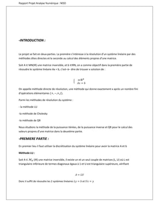 Rapport Projet Analyse Numérique : M3O
-INTRODUCTION :
Le projet se fait en deux parties. La première s’intéresse à la résolution d’un système linéaire par des
méthodes dites directes et la seconde au calcul des éléments propres d’une matrice.
Soit A ∈ MN(IR) une matrice inversible, et b ∈IRN, on a comme objectif dans la première partie de
résoudre le système linéaire Ax = b, c’est–à– dire de trouver x solution de :
{ 𝑥𝜖ℝ 𝑁
𝐴𝑥 = 𝑏
On appelle méthode directe de résolution, une méthode qui donne exactement x après un nombre fini
d’opérations élémentaires (+, −,×,/).
Parmi les méthodes de résolution du système :
- la méthode LU
-la méthode de Cholesky
-la méthode de QR
Nous étudions la méthode de la puissance itérées, de la puissance inverse et QR pour le calcul des
valeurs propres d’une matrice dans la deuxième partie.
-PREMIERE PARTIE :
En premier lieu il faut utiliser la discrétisation du système linéaire pour avoir la matrice A et b
Méthode LU :
Soit A ∈ ℳ 𝑁 (IR) une matrice inversible, il existe un et un seul couple de matrices (L, U) où L est
triangulaire inférieure de termes diagonaux égaux à 1 et U est triangulaire supérieure, vérifiant
𝐴 = 𝐿𝑈
Donc il suffit de résoudre les 2 systèmes linéaires 𝐿𝑦 = 𝑏 et 𝑈𝑥 = 𝑦
 