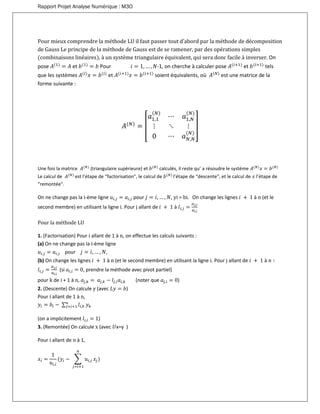Rapport Projet Analyse Numérique : M3O
Pour mieux comprendre la méthode LU il faut passer tout d’abord par la méthode de décomposition
de Gauss Le principe de la méthode de Gauss est de se ramener, par des opérations simples
(combinaisons linéaires), à un système triangulaire équivalent, qui sera donc facile à inverser. On
pose 𝐴(1)
= 𝐴 et 𝑏(1)
= 𝑏 Pour 𝑖 = 1, … , 𝑁-1, on cherche à calculer pose 𝐴(𝑖+1)
et 𝑏(𝑖+1)
tels
que les systèmes 𝐴(𝑖)
𝑥 = 𝑏(𝑖)
et 𝐴(𝑖+1)
𝑥 = 𝑏(𝑖+1)
soient équivalents, où 𝐴(𝑁)
est une matrice de la
forme suivante :
𝐴(𝑁)
= [
𝑎1,1
(𝑁)
⋯ 𝑎1,𝑁
(𝑁)
⋮ ⋱ ⋮
0 ⋯ 𝑎 𝑁,𝑁
(𝑁)
]
Une fois la matrice 𝐴(𝑁)
(triangulaire supérieure) et 𝑏(𝑁)
calculés, il reste qu’ a résoudre le système 𝐴(𝑁)
𝑥 = 𝑏(𝑁)
Le calcul de 𝐴(𝑁)
est l’étape de “factorisation", le calcul de 𝑏(𝑁)
l’étape de “descente", et le calcul de 𝑥 l’étape de
“remontée".
On ne change pas la i-ème ligne 𝑢𝑖,𝑗 = 𝑎𝑖,𝑗 pour 𝑗 = 𝑖, … , 𝑁, yi = bi. On change les lignes 𝑖 + 1 à n (et le
second membre) en utilisant la ligne i. Pour j allant de 𝑖 + 1 à 𝑙𝑖,𝑗 =
𝑎 𝑗,𝑖
𝑎𝑖,𝑖
Pour la méthode LU
1. (Factorisation) Pour i allant de 1 à n, on effectue les calculs suivants :
(a) On ne change pas la i-ème ligne
𝑢𝑖,𝑗 = 𝑎𝑖,𝑗 pour 𝑗 = 𝑖, … , 𝑁,
(b) On change les lignes 𝑖 + 1 à n (et le second membre) en utilisant la ligne i. Pour j allant de 𝑖 + 1 à 𝑛 ∶
𝑙𝑖,𝑗 =
𝑎 𝑗,𝑖
𝑎𝑖,𝑖
(si 𝑎𝑖,𝑖 = 0, prendre la méthode avec pivot partiel)
pour k de i + 1 à n, 𝑎𝑗,𝑘 = 𝑎𝑗,𝑘 − 𝑙𝑗,𝑖 𝑎𝑖,𝑘 (noter que 𝑎𝑗,𝑖 = 0)
2. (Descente) On calcule y (avec 𝐿𝑦 = 𝑏)
Pour i allant de 1 à n,
𝑦𝑖 = 𝑏𝑖 − ∑ 𝑙𝑖,𝑘
𝑛
𝑗=𝑖+1 𝑦 𝑘
(on a implicitement 𝑙𝑖,𝑖 = 1)
3. (Remontée) On calcule x (avec 𝑈x=y )
Pour i allant de n à 1,
𝑥𝑖 =
1
𝑢𝑖,𝑖
(𝑦𝑖 − ∑ 𝑢𝑖,𝑗
𝑛
𝑗=𝑖+1
𝑥𝑗)
 