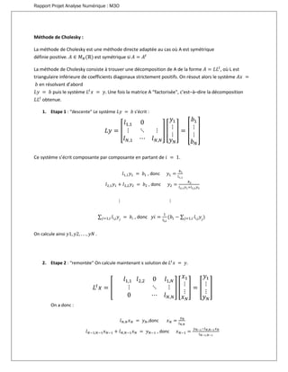 Rapport Projet Analyse Numérique : M3O
Méthode de Cholesky :
La méthode de Cholesky est une méthode directe adaptée au cas où A est symétrique
définie positive. 𝐴 ∈ 𝑀 𝑁(ℝ) est symétrique si 𝐴 = 𝐴𝑡
La méthode de Cholesky consiste à trouver une décomposition de A de la forme 𝐴 = 𝐿𝐿𝑡
, où L est
triangulaire inférieure de coefficients diagonaux strictement positifs. On résout alors le système 𝐴𝑥 =
𝑏 en résolvant d’abord
𝐿𝑦 = 𝑏 puis le système 𝐿𝑡
𝑥 = 𝑦. Une fois la matrice A “factorisée", c’est–à–dire la décomposition
𝐿𝐿𝑡
obtenue.
1. Etape 1 : “descente" Le système 𝐿𝑦 = 𝑏 s’écrit :
𝐿𝑦 = [
𝑙1,1 0
⋮ ⋱ ⋮
𝑙 𝑁,1 ⋯ 𝑙 𝑁,𝑁
] [
𝑦1
⋮
⋮
𝑦 𝑁
] = [
𝑏1
⋮
⋮
𝑏 𝑁
]
Ce système s’écrit composante par composante en partant de 𝑖 = 1.
𝑙1,1 𝑦1 = 𝑏1 , donc 𝑦1 =
𝑏1
𝑙1,1
𝑙2,1 𝑦1 + 𝑙2,2 𝑦2 = 𝑏2 , donc 𝑦2 =
𝑏2
𝑙2,1 𝑦1+𝑙2,2 𝑦2
⋮ ⋮
∑ 𝑙𝑖,𝑗 𝑦𝑗
= 𝑏𝑖𝑗=1,𝑖 , donc 𝑦𝑖 =
1
𝑙 𝑖,𝑖
(𝑏𝑖 − ∑ 𝑙𝑖,𝑗 𝑦𝑗
)𝑗=1,𝑖
On calcule ainsi 𝑦1, 𝑦2, . . . , 𝑦𝑁 .
2. Etape 2 : “remontée" On calcule maintenant x solution de 𝐿𝑡
𝑥 = 𝑦.
𝐿𝑡
𝑥 = [
𝑙1,1 𝑙2,2 0 𝑙1,𝑁
⋮ ⋱ ⋮
0 ⋯ 𝑙 𝑁,𝑁
] [
𝑥1
⋮
⋮
𝑥 𝑁
] = [
𝑦1
⋮
⋮
𝑦 𝑁
]
On a donc :
𝑙 𝑁,𝑁 𝑥 𝑁 = 𝑦 𝑁,donc 𝑥 𝑁 =
𝑦 𝑁
𝑙 𝑁,𝑁
𝑙 𝑁−1,𝑁−1 𝑥 𝑁−1 + 𝑙 𝑁,𝑁−1 𝑥 𝑁 = 𝑦 𝑁−1 , donc 𝑥 𝑁−1 =
𝑦 𝑁−1−𝑙 𝑁,𝑁−1 𝑥 𝑁
𝑙 𝑁−1,𝑁−1
 