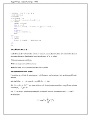 Rapport Projet Analyse Numérique : M3O
function [ Q,R ] = QR( A )
[n,m]=size(A);
R=zeros(n);
u=[A(1:end,1)];
e=[u(1:end,1)./norm(u(1:end,1))];
for i=2:n
ux=A(1:end,i);
for j=1:i-1
ux=ux-(A(1:end,i)'*((e(1:end,j)))*e(1:end,j));
end
u=[u,ux];
e=[e,ux./norm(ux)];
end
Q=e;
for i=1:n
for j=i:n
R(i,j)=A(1:end,j)'*e(1:end,i);
end
end
end
-DEUXIEME PARTIE :
Les techniques de recherche des valeurs et vecteurs propres d’une matrice sont essentielles dans de
nombreux domaines d’application parmi les méthodes qu’on va utiliser
-Méthode des puissances itérées
-Méthode des puissances itérées inverse
-Méthode de QR pour la détermination des valeurs propres
Méthode des Puissances Itérée :
Pour utiliser la méthode de la puissance il est nécessaire que la matrice 𝐴 soit symétrique définie et
positive.
A ∈ ℳ 𝑁 (IR) et 𝑖 = 1 … 𝑁 𝑡𝑒𝑙𝑞𝑢𝑒 𝜆𝑖 ∈ 𝑠𝑝( 𝐴) | 𝜆1| < ⋯ < |𝜆 𝑁|
Soit ( 𝑓1
, . . . , 𝑓 𝑁
) ∈ (ℝ 𝑁
) 𝑁
une base orthonormée de vecteurs propres de 𝐴 associée aux valeurs
propres (𝜆1, … , 𝜆 𝑁) ∈ ℝ 𝑁
Soit 𝑥(𝑘)
un vecteur qui se décompose dans la base des vecteurs propres tel que 𝑥(𝑘+1)
= 𝐴𝑥(𝑘)
On aura donc
𝑥(𝑘)
= 𝐴𝑥(0)
= ∑ 𝜆𝑖
𝑘
𝑥𝑖
(0)
𝑓𝑖
𝑁
𝑖=1
 