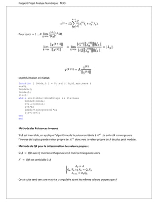 Rapport Projet Analyse Numérique : M3O
𝑥(𝑘)
= 𝜆 𝑛
𝑘
(∑
𝜆𝑖
𝑘
𝜆 𝑛
𝑘
𝑥𝑖
(0)
𝑓𝑖
+ 𝑥 𝑁
(0)
𝑓 𝑁
𝑁−1
𝑖=1
)
Pour tout 𝑖 = 1 … 𝑁 lim
𝑘→∞
(
|𝜆𝑖|
|𝜆 𝑁|
) 𝑘
=0
lim
𝑘→∞
‖ 𝑥(𝑘+1)‖
‖ 𝑥(𝑘)‖
= lim
𝑘→∞
| 𝜆 𝑁
𝑘+1
|‖ 𝑥 𝑁
(0)
‖‖𝑓𝑁‖
| 𝜆 𝑁
𝑘
|‖ 𝑥 𝑁
(0)
‖‖𝑓𝑁‖
= |𝜆 𝑁|
𝑥(𝑘+1) = A
𝑥(𝑘)
‖ 𝑥(𝑘)‖
Implémentation en matlab
function [ lmbda,b ] = Puissit( A,x0,eps,maxe )
x=x0;
lmbdaN=1;
lmbda=0;
ite=1;
while abs(lmbda-lmbdaN)>eps && ite<maxe
lmbdaN=lmbda;
b=x./norm(x);
x=A*b;
lmbda=transpose(b)*x;
ite=ite+1;
end
end
Méthode des Puissances inverses :
Si 𝐴 est inversible, on applique l’algorithme de la puissance itérée à 𝐴−1
.La suite 𝜆𝑘 converge vers
l’inverse de la plus grande valeur propre de 𝐴−1
donc vers la valeur propre de 𝐴 de plus petit module.
Méthode de QR pour la détermination des valeurs propres :
Si 𝐴 = 𝑄𝑅 avec 𝑄 matrice orthogonale et 𝑅 matrice triangulaire alors
𝐴′ = 𝑅𝑄 est semblable à 𝐴
{
𝐴0 = 𝐴
𝑄 𝑘, 𝑅 𝑘 𝑡𝑞 𝐴 𝑘 = 𝑄 𝑘 𝑅 𝑘
𝐴 𝑘+1 = 𝑅 𝑘 𝑄 𝑘
Cette suite tend vers une matrice triangulaire ayant les mêmes valeurs propres que A
 