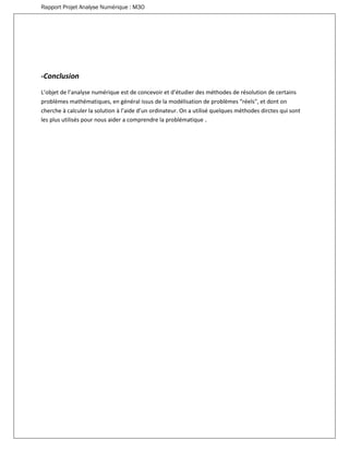 Rapport Projet Analyse Numérique : M3O
-Conclusion
L’objet de l’analyse numérique est de concevoir et d’étudier des méthodes de résolution de certains
problèmes mathématiques, en général issus de la modélisation de problèmes “réels", et dont on
cherche à calculer la solution à l’aide d’un ordinateur. On a utilisé quelques méthodes dirctes qui sont
les plus utilisés pour nous aider a comprendre la problématique .
 