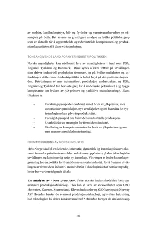 10
av møbler, landbruksutstyr, bil- og fly-deler og varmtvannsberedere er ek-
sempler på dette. Det savnes en grundigere analyse av hvilke politiske grep
som er aktuelle for å opprettholde og videreutvikle kompetansen og produk-
sjonskapasiteten til i disse virksomhetene.
TONEANGIVENDE LAND FORNYER INDUSTRIPOLITIKKEN
Norske myndigheter kan utvilsomt lære av myndighetene i land som USA,
England, Tyskland og Danmark. Disse synes å være tettere på utviklingen
som driver industriell produksjon fremover, og på hvilke muligheter og ut-
fordringer dette reiser. Industripolitikk er løftet høyt på den politiske dagsor-
den. Betydningen av mer automatisert produksjon understrekes, og USA,
England og Tyskland tar bevisste grep for å undersøke potensialet i og bygge
kompetanse om bruken av 3D-printere og «additive manufacturing». Blant
tiltakene er:
• Forskningsprosjekter om blant annet bruk av 3D-printer, mer
automatisert produksjon, nye verdikjeder og om hvordan de nye
teknologiene kan påvirke produktivitet.
• Foresight-prosjekt om fremtidens industrielle produksjon.
• Utarbeidelse av strategier for fremtidens industri.
• Etablering av kompetansesentra for bruk av 3D-printere og an-
nen avansert produksjonsteknologi.
FREMTIDSSIKRING AV NORSK INDUSTRI
Hvis Norge skal bli en ledende, innovativ, dynamisk og kunnskapsbasert øko-
nomi innenfor prioriterte områder, må vi være oppdaterte på den teknologiske
utviklingen og kontinuerlig søke ny kunnskap. Vi trenger et bedre kunnskaps-
grunnlag for en politikk for fremtidens avanserte industri. For å fremme utvik-
lingen av fremtidens industri, mener derfor Teknologirådet at norske myndig-
heter bør vurdere følgende tiltak:
En analyse av «best practice». Flere norske industribedrifter benytter
avansert produksjonsteknologi. Hva kan vi lære av virksomheter som OZO
Hotwater, Ekornes, Kværneland, Kleven industrier og GKN Aerospace Norway
AS? Hvordan bruker de avansert produksjonsteknologi, og hvilken betydning
har teknologien for deres konkurransekraft? Hvordan fornyer de sin kunnskap
 