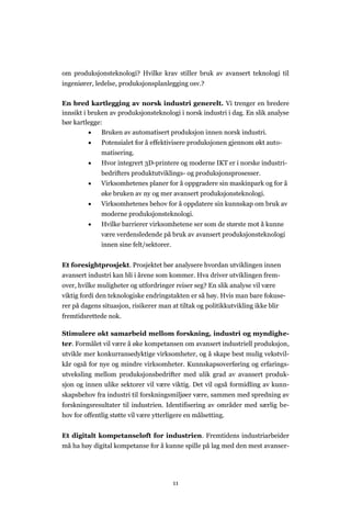 11
om produksjonsteknologi? Hvilke krav stiller bruk av avansert teknologi til
ingeniører, ledelse, produksjonsplanlegging osv.?
En bred kartlegging av norsk industri generelt. Vi trenger en bredere
innsikt i bruken av produksjonsteknologi i norsk industri i dag. En slik analyse
bør kartlegge:
 Bruken av automatisert produksjon innen norsk industri.
 Potensialet for å effektivisere produksjonen gjennom økt auto-
matisering.
 Hvor integrert 3D-printere og moderne IKT er i norske industri-
bedrifters produktutviklings- og produksjonsprosesser.
 Virksomhetenes planer for å oppgradere sin maskinpark og for å
øke bruken av ny og mer avansert produksjonsteknologi.
 Virksomhetenes behov for å oppdatere sin kunnskap om bruk av
moderne produksjonsteknologi.
 Hvilke barrierer virksomhetene ser som de største mot å kunne
være verdensledende på bruk av avansert produksjonsteknologi
innen sine felt/sektorer.
Et foresightprosjekt. Prosjektet bør analysere hvordan utviklingen innen
avansert industri kan bli i årene som kommer. Hva driver utviklingen frem-
over, hvilke muligheter og utfordringer reiser seg? En slik analyse vil være
viktig fordi den teknologiske endringstakten er så høy. Hvis man bare fokuse-
rer på dagens situasjon, risikerer man at tiltak og politikkutvikling ikke blir
fremtidsrettede nok.
Stimulere økt samarbeid mellom forskning, industri og myndighe-
ter. Formålet vil være å øke kompetansen om avansert industriell produksjon,
utvikle mer konkurransedyktige virksomheter, og å skape best mulig vekstvil-
kår også for nye og mindre virksomheter. Kunnskapsoverføring og erfarings-
utveksling mellom produksjonsbedrifter med ulik grad av avansert produk-
sjon og innen ulike sektorer vil være viktig. Det vil også formidling av kunn-
skapsbehov fra industri til forskningsmiljøer være, sammen med spredning av
forskningsresultater til industrien. Identifisering av områder med særlig be-
hov for offentlig støtte vil være ytterligere en målsetting.
Et digitalt kompetanseløft for industrien. Fremtidens industriarbeider
må ha høy digital kompetanse for å kunne spille på lag med den mest avanser-
 