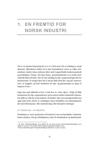 13
1. EN FREMTID FOR
NORSK INDUSTRI
Det er en økende bekymring for at vi er i ferd med å få en todeling av norsk
økonomi. Oljesektoren bidrar til et høyt kostnadsnivå, mens en rekke virk-
somheter utenfor denne sektoren sliter med å opprettholde konkurransekraft
og produksjon i Norge.1 Det høye lønns- og kostnadsnivået er en sterkt med-
virkende faktor til dette. Det vil være uheldig om olje- og gassnæringen blir for
dominerende. Vi trenger flere ben å stå på, både fordi det i seg selv represen-
terer en trygghet, og fordi inntektene fra olje- og gassnæringen en gang vil
begynne å avta. 2
Ingen kan med sikkerhet si hva vi skal leve av «etter oljen». Trolig vil både
kompetanse fra olje- og gassektoren og fra annen etablert industriell virksom-
het spille en rolle for norsk industri i fremtiden. Men nye næringsområder kan
også vokse frem, drevet av utviklingen innen forholdsvis nye teknologiområ-
der som informasjons- eller nanoteknologi, eller disruptive endringer.
NY TEKNOLOGI – NY INDUSTRI
Produksjon av varer og tjenester vil fortsette å være en bærebjelke i industria-
liserte samfunn. Det gir arbeidsplasser, lønn til arbeidstakere og skatteinntek-
1 Se f.eks. Næringsmeldingen 2013 (Meld. St. 39 (2012-2013)), Finansmarknadsmeldinga 2011
(Meld. St. 24 (2011–2012)) eller Norsk Industris Konjunkturrapport 2013
2 Dette understekes også i Perspektivmeldingen (Meld. St. 12 (2012–2013)).
 