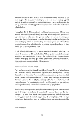 14
ter til myndighetene. Fabrikken er også et laboratorium for utvikling av nye
ideer og produksjonsformer. Samtidig vet vi at økonomisk vekst og opprett-
holdelse av konkurransekraft forutsetter innovasjon. Nye produkter må utvik-
les, og produkters kvalitet og produksjonsprosessenes effektivitet må kontinu-
erlig forbedres.
I dag pågår det til dels omfattende endringer innen en rekke faktorer som
påvirker hva, hvor og hvordan det produseres. Ny teknologi, som 3D-printere
og mer avanserte industriroboter gjør det mulig å produsere raskere og mer
presist. En økende digitalisering av produksjonssfæren endrer mulighetene for
samhandling og informasjonsutveksling mellom designere, produktutviklere,
produksjonsarbeidere, administrasjon og kunder. Som en konsekvens av dette
vokser nye forretningsmodeller frem.
Vi står ikke på bar bakke i Norge. Vi har spennende bedrifter som OZO Hot-
water, Kværneland og Kleven industrier. Vi har også spennende forsknings-
satsninger som SFI Norman, et senter for forskningsdrevet innovasjon som
utfører tverrfaglig forskning på neste generasjons produksjonsteknikker.3
Dette gir et godt utgangspunkt for videre satsing.
DEN NYE INDUSTRIPOLITIKKEN
Flere land er rammet hardt av økonomiske nedgangstider, og arbeider intenst
for å motvirke økende arbeidsløshet og skape nye arbeidsplasser. USA og
Danmark er to eksempler. For å bedre konkurransekraften og sikre sysselset-
tingen forsøker myndighetene i en rekke land å effektivisere produksjonen og
stimulere virksomheter til å flytte produksjon tilbake fra lavkostland, såkalt
«homeshoring». Det satses også tungt på å utvikle og ta i bruk mer avansert
produksjonsteknologi, som mer avanserte roboter og 3D-printere.
Parallelt med myndighetenes arbeid for å sikre arbeidsplasser, ser virksomhe-
ter at flytting av produksjon til lavkostland («outsourcing») kan ha klare
ulemper. Det kan blant annet svekke produksjons- og designkompetanse,
vanskeliggjøre kvalitetskontroll og gi lange forsyningslinjer. Det blir også
vanskeligere å respondere raskt på endringer i etterspørselen. Det er en klar
3 www.sfinorman.no
 