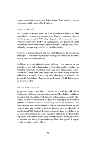 15
tendens at stadig flere etterspør produkter tilpasset deres spesifikke behov og
preferanser, og at trendene skifter hyppigere.
NORGE BLIR BERØRT
Den pågående utviklingen berører de fleste industrialiserte land og en rekke
virksomheter. Norge er intet unntak, og utviklingen representerer både en
utfordring og en mulighet. Utfordringen ligger i at når utenlandske konkur-
renter produserer mer effektivt og kundetilpasset, øker presset på norske
virksomheter om effektivisering av egen produksjon. Det høye norske kost-
nadsnivået bidrar ytterligere til behovet for effektivisering.
For norske selskap som klarer å følge med på utviklingen, vil den representere
en mulighet til å effektivisere produksjonen, skape nye verdikjeder, øke fortje-
neste og kapre nye markedsandeler.
Utviklingen av ny produksjonsteknologi, endringer i etterspørselen, og nye
forståelser av hvor og hvordan man kan og bør produsere, vil legge føringer for
fremtidens industrielle produksjon. Det vil også endre internasjonale konkur-
ranseforhold. Det er derfor viktig å følge nøye med på utviklingen, forstå hvil-
ke krefter som driver den fremover, og hvilken betydning utviklingen kan ha
for industriell produksjon i Norge og for norsk industripolitikk. Det er temaet
for denne rapporten.
RAPPORTENS STRUKTUR
Rapportens struktur er som følger: I kapittel 2 ser vi på viktige trekk ved den
teknologiske utviklingen innen produksjonssfæren. Hovedfokus er på økende
automatisering, utbredelsen av 3D-printere, og digitalisering. Kapittel 3 foku-
serer på hva som får virksomheter til å flytte produksjon hjem fra lavkostland,
og hvilke konsekvenser dette kan få for hva og hvordan det produseres. Dette
følges i kapittel 4 av en gjennomgang av den nye stortingsmeldingen om næ-
ringspolitikken, «Et mangfold av vinnere». Deretter gis et sett eksempler på
hvordan man i USA, England, Tyskland og Danmark (med hovedfokus på de
tre førstnevnte) arbeider for å sikre fremtidens industrielle produksjon. Det
følges av en kort drøftelse av hva Norge kan lære av disse landene, før rappor-
ten avsluttes med forslag til hva norske myndigheter bør gjøre for å legge til
rette for fremtidens industri i Norge.
 
