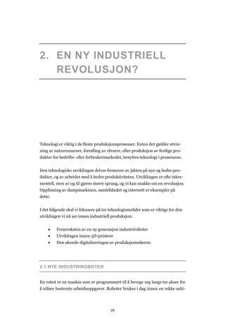 16
2. EN NY INDUSTRIELL
REVOLUSJON?
Teknologi er viktig i de fleste produksjonsprosesser. Enten det gjelder utvin-
ning av naturressurser, foredling av råvarer, eller produksjon av ferdige pro-
dukter for bedrifts- eller forbrukermarkedet, benyttes teknologi i prosessene.
Den teknologiske utviklingen drives fremover av jakten på nye og bedre pro-
dukter, og av arbeidet med å bedre produktiviteten. Utviklingen er ofte inkre-
mentell, men av og til gjøres større sprang, og vi kan snakke om en revolusjon.
Oppfinning av dampmaskinen, samlebåndet og internett er eksempler på
dette.
I det følgende skal vi fokusere på tre teknologiområder som er viktige for den
utviklingen vi nå ser innen industriell produksjon:
 Fremveksten av en ny generasjon industriroboter
 Utviklingen innen 3D-printere
 Den økende digitaliseringen av produksjonssfæren.
2.1 NYE INDUSTRIROBOTER
En robot er en maskin som er programmert til å bevege seg langs tre akser for
å utføre bestemte arbeidsoppgaver. Roboter brukes i dag innen en rekke sekt-
 
