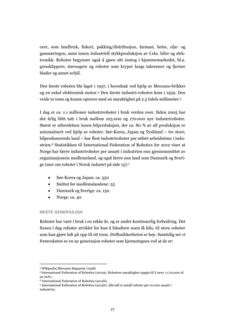 17
orer, som landbruk, fiskeri, pakking/distribusjon, farmasi, helse, olje- og
gassnæringen, samt innen industriell stykkproduksjon av f.eks. biler og elek-
tronikk. Roboter begynner også å gjøre sitt inntog i hjemmemarkedet, bl.a.
gressklippere, støvsugere og roboter som kryper langs takrenner og fjerner
blader og annet avfall.
Den første roboten ble laget i 1937, i hovedsak ved hjelp av Meccano-brikker
og en enkel elektronisk motor.4 Den første industri-roboten kom i 1959. Den
veide to tonn og kunne operere med en nøyaktighet på 2.5 tidels millimeter.5
I dag er ca. 1.1 millioner industriroboter i bruk verden over. Siden 2005 har
det årlig blitt tatt i bruk mellom 105.000 og 170.000 nye industriroboter.
Størst er utbredelsen innen bilproduksjon, der ca. 80 % av all produksjon er
automatisert ved hjelp av roboter. Sør-Korea, Japan og Tyskland – tre store,
bilproduserende land – har flest industriroboter per utført arbeidstime i indu-
strien.6 Statistikken til International Federation of Robotics for 2012 viser at
Norge har færre industriroboter per ansatt i industrien enn gjennomsnittet av
organisasjonens medlemsland, og også færre enn land som Danmark og Sveri-
ge (mer om roboter i Norsk industri på side 15):7
 Sør-Korea og Japan: ca. 350
 Snittet for medlemslandene: 55
 Danmark og Sverige: ca. 150
 Norge: ca. 40
NESTE GENERASJON
Roboter har vært i bruk i en rekke år, og er under kontinuerlig forbedring. Det
finnes i dag roboter utviklet for kun å håndtere noen få kilo, til store roboter
som kan gjøre løft på opp til ett tonn. Driftssikkerheten er høy. Samtidig ser vi
fremveksten av en ny generasjon roboter som kjennetegnes ved at de er:
4 Wikipedia/Meccano Magazine (1938)
5 International Federation of Robotics (2012a). Robotens nøyaktighet oppgis til å være «1/10,000 of
an inch».
6 International Federation of Robotics (2012b).
7 International Federation of Robotics (2012b). Alle tall er antall roboter per 10.000 ansatt i
industrien.
 