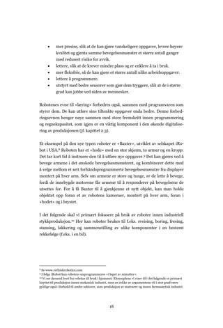 18
 mer presise, slik at de kan gjøre vanskeligere oppgaver, levere høyere
kvalitet og gjenta samme bevegelsesmønster et større antall ganger
med redusert risiko for avvik.
 lettere, slik at de krever mindre plass og er enklere å ta i bruk.
 mer fleksible, så de kan gjøre et større antall ulike arbeidsoppgaver.
 lettere å programmere.
 utstyrt med bedre sensorer som gjør dem tryggere, slik at de i større
grad kan jobbe ved siden av mennesker.
Robotenes evne til «læring» forbedres også, sammen med programvaren som
styrer dem. De kan utføre sine tiltenkte oppgaver enda bedre. Denne forbed-
ringsevnen henger nøye sammen med store fremskritt innen programmering
og regnekapasitet, som igjen er en viktig komponent i den økende digitalise-
ring av produksjonen (jf. kapittel 2.3).
Et eksempel på den nye typen roboter er «Baxter», utviklet av selskapet iRo-
bot i USA.8 Roboten har et «hode» med en stor skjerm, to armer og en kropp.
Det tar kort tid å instruere den til å utføre nye oppgaver.9 Det kan gjøres ved å
bevege armene i det ønskede bevegelsesmønsteret, og kombinerer dette med
å velge mellom et sett forhåndsprogrammerte bevegelsesmønstre fra displayer
montert på hver arm. Selv om armene er store og tunge, er de lette å bevege,
fordi de innebygde motorene får armene til å responderer på bevegelsene de
utsettes for. For å få Baxter til å gjenkjenne et nytt objekt, kan man holde
objektet opp foran et av robotens kameraer, montert på hver arm, foran i
«hodet» og i brystet.
I det følgende skal vi primært fokusere på bruk av roboter innen industriell
stykkproduksjon.10 Her kan roboter brukes til f.eks. sveising, boring, fresing,
stansing, lakkering og sammenstilling av ulike komponenter i en bestemt
rekkefølge (f.eks. i en bil).
S Se www.rethinkrobotics.com
9 I følge iRobot kan roboten omprogrammeres «i løpet av minutter».
10 Vi ser dermed bort fra roboter til bruk i hjemmet. Eksemplene vi viser til i det følgende er primært
knyttet til produksjon innen mekanisk industri, men en rekke av argumentene vil i stor grad være
gyldige også i forhold til andre sektorer, som produksjon av matvarer og innen farmasøytisk industri.
 