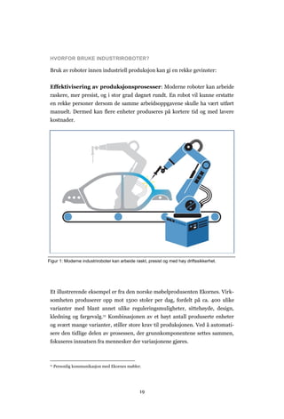 19
HVORFOR BRUKE INDUSTRIROBOTER?
Bruk av roboter innen industriell produksjon kan gi en rekke gevinster:
Effektivisering av produksjonsprosesser: Moderne roboter kan arbeide
raskere, mer presist, og i stor grad døgnet rundt. En robot vil kunne erstatte
en rekke personer dersom de samme arbeidsoppgavene skulle ha vært utført
manuelt. Dermed kan flere enheter produseres på kortere tid og med lavere
kostnader.
Et illustrerende eksempel er fra den norske møbelprodusenten Ekornes. Virk-
somheten produserer opp mot 1500 stoler per dag, fordelt på ca. 400 ulike
varianter med blant annet ulike reguleringsmuligheter, sittehøyde, design,
kledning og fargevalg.11 Kombinasjonen av et høyt antall produserte enheter
og svært mange varianter, stiller store krav til produksjonen. Ved å automati-
sere den tidlige delen av prosessen, der grunnkomponentene settes sammen,
fokuseres innsatsen fra mennesker der variasjonene gjøres.
11 Personlig kommunikasjon med Ekornes møbler.
Figur 1: Moderne industriroboter kan arbeide raskt, presist og med høy driftssikkerhet.
 