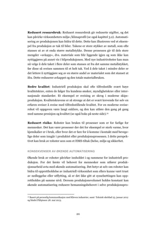 20
Redusert ressursbruk: Redusert ressursbruk gir reduserte utgifter, og det
kan påvirke virksomheters miljø-/klimaprofil (se også kapittel 3.2). Automati-
sering av produksjonen kan bidra til dette. Dette kan illustreres ved et eksem-
pel fra produksjon av tak til biler. Takene er store stykker av metall, som ofte
stanses ut av et enda større metallstykke. Denne prosessen gir til dels store
mengder «avkapp», dvs. materiale som blir liggende igjen og som ikke kan
nyttiggjøres på annet vis i bilproduksjonen. Med nye industriroboter kan man
nå velge å dele taket i flere deler som stanses ut fra det samme metallstykket,
før disse så sveises sammen til et helt tak. Ved å dele taket i mindre deler er
det lettere å nyttiggjøre seg av en større andel av materialet som det stanset ut
ifra. Dette reduserer avkappet og den totale materialbruken.
Bedre kvalitet: Industriell produksjon skal ofte tilfredsstille svært høye
kvalitetskrav, enten de følger fra kundens ønsker, myndighetskrav eller inter-
nasjonale standarder. Et eksempel er sveising av skrog i moderne skips-
produksjon. Kvalitetskravene er så strenge at det er svært krevende for selv en
erfaren sveiser å sveise med tilfredsstillende kvalitet. For en moderne sveise-
robot vil oppgaven være langt enklere, og den kan utføre den gang på gang
med samme presisjon og kvalitet (se også boks på neste side).12
Redusert risiko: Roboter kan brukes til prosesser som er for farlige for
mennesker. Det kan være prosesser der det for eksempel er sterk varme, hvor
kjemikalier er i bruk, eller hvor det er fare for å komme i kontakt med bevege-
lige deler som inngår i produktet eller produksjonsprosessen. I dette perspek-
tivet kan bruk av roboter sees som et HMS-tiltak (helse, miljø og sikkerhet.
KONSEKVENSER AV ØKENDE AUTOMATISERING
Økende bruk av roboter påvirker innholdet i og rammene for industriell pro-
duksjon. For det første vil behovet for mennesker som utfører produk-
sjonsarbeid avta med økende automatisering. Det betyr at selv om roboter kan
bidra til opprettholdelse av industriell virksomhet som ellers kunne vært truet
av nedleggelse eller utflytting, så er det ikke gitt at sysselsettingen kan opp-
rettholdes på samme nivå. Dersom produksjonsvolumet holdes konstant kan
økende automatisering redusere bemanningsbehovet i selve produksjonspro-
12 Basert på personlig kommunikasjon med Kleven industrier, samt Teknisk ukeblad 23. januar 2012
og bladet PåSpissen 28. mai 2013.
 